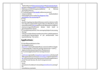 
 ReferstotheuseofTelecommunicationsandinformationtechnolo
gyforprovidingnursingservicesinhealthcarewheneveralargephysi
caldistanceexistsbetweenpatientandnurse, or between
anynumbersofnurses.
 AsafielditispartofTele-health,andhasmanypointsof
contactswithother medicalandnon-
medicalapplications,suchasTele-diagnosis,Tele-
consultation,Tele-monitoring,etc.
 Tele-
nursin
gisachievingalargerateofgrowthinmanycountries,duetoseveralfa
ctors:thepreoccupationindrivingdownthecostsofhealthcare,aninc
reaseinthenumberofagingandchronicallyillpopulation,andtheinc
reaseincoverageofhealthcareto distant, rural, small or
sparselypopulated regions.
 Amongitsmanybenefits,Tele-nursingmayhelpsolveincreasing
shortage
sofnurses;toreducedistancesandsavetraveltime,andtokeeppatient
soutofhospital.Agreaterdegree of job satisfactionhas been
registeredamong. Tele-nurses.
Applications:
 OneofthemostdistinctiveTele-
nursingapplicationsi
shomecare.,Innormalhomehealthcare,onenurseisabletovisitupto
5-7patientsperday.UsingTele-nursing,onenursecan―visit 12
‖ -
16patientsinthesameamountoftime.[Needssource]
 AcommonapplicationofTele-nursingisalsoused
b
ycallcentersoperatedbymanagedcareorganizations,whicharestaff
edbyregisterednurseswhoactascasemanagersorperformpatienttri
age,informationandcounselingasameansofregulatingpatientacce
ss and flowand decrease the useof emergencyrooms.
 Tele-
nursin
gcanalsoinvolveotheractivitiessuchaspatienteducation,nursingT
ele-
consultations,examinatio
 