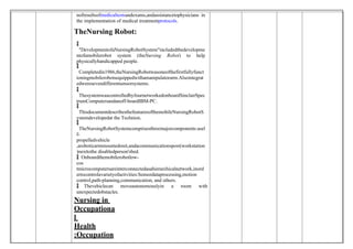 nofresultsofmedicaltestsandexams,andassistancetophysicians in
the implementation of medical treatmentprotocols.
TheNursing Robot:

 "DevelopmentofaNursingRobotSystem"includedthedevelopme
ntofamobilerobot system (theNursing Robot) to help
physicallyhandicapped people.

 Completedin1986,theNursingRobotwasoneofthefirstfullyfunct
ioningmobilerobotsequippedwithamanipulatorarm.Alsointegrat
edweresevendifferentsensorsystems.

 ThesystemwascontrolledbyfournetworkedonboardSinclairSpec
trumComputersandanoff-boardIBM-PC.

 ThisdocumentdescribesthefeaturesofthemobileNursingRobotS
ystemdevelopedat the Technion.

 TheNursingRobotSystemcomprisesthreemajorcomponents:asel
f-
propelledvehicle
,aroboticarmmountedonit,andacommunicationspost(workstation
)nexttothe disabledperson'sbed.
 Onboardthemobilerobotlow-
cos
tmicrocomputersareinterconnectedasahierarchicalnetwork,inord
ertocontrolavarietyofactivities:Sensordataprocessing,motion
control,path-planning,communication, and others.
 Thevehiclecan moveautonomouslyin a room with
unexpectedobstacles.
Nursing in
Occupationa
l
Health
:Occupation
 