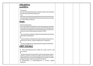 alHealthNur
ses(OHN):
Areregistere
dnurseswhoindependentlyobserveandassesstheworker'shealthsta
tuswithrespecttojobtasksandhazards?
Usin
gtheirspecializedexperienceandeducation,theseregisterednursesr
ecognizeandpreventhealtheffectsfromhazardousexposuresandtre
at workers'injuries/illnesses.
Scope:
Educationallyprepare
dtorecognizeadversehealtheffectsofoccupationalexposureandad
dressmethodsforhazardabatementandcontrol,OHNsbringtheirnu
rsingexpertisetoallindustriessuchasmeatpacking,manufacturing,
constructionaswellasthehealthcareindustry.OHNs:

 Havespecialknowledgeofworkplacehazardsandtherelationshipt
otheemployeehealthstatus.

 Understandindustrialhygieneprinciplesofengineeringcontrols,a
dministrativecontrols, and personalprotective equipment.

 Haveknowledgeoftoxicologyandepidemiologyasrelatedtothee
mployeeandthework site.
OHN Activities:
 Observationandassessment ofboth the worker and the work
environment.

 Interpretationandevaluationoftheworker'smedicalandoccupatio
nalhistory,subjectivecomplaints,andphysicalexamination,along
withanylaboratoryvaluesorotherdiagnosticscreeningtests,industr
ialhygieneandpersonalexposuremonitoringvalues.
 Interpretation of medicaldiagnosis to workers andtheir
employers.
 