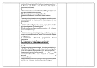 consistentlydisplayingthefollowingfeatures and characteristics:
 Provision of effective and efficientcare,deliveredwith a
highdegree ofautonomy,

 Demonstrationofleadershipandinitiationofchangetoimproveclie
nt,organizationandsystem outcomes.
 Deliberate,purposefulandintegrateduseofin-
depthnursingknowledge,researchandclinical expertise.

 Depthandbreadthofknowledgethatdrawsonawiderangeofstrateg
iestomeettheneeds of clients and to improveaccess to and
qualityof care.

 Abilitytoexplainandapplythetheoretical,empirical,ethicalandex
perientialfoundations of nursingpractice.
 Understanding,developmentanddissemination of evidence-
based nursingknowledge.

 Abilitytoinitiateorparticipateinplanning,coordinating,implemen
tingandevaluatingprogrames to meet client needsand support
nursingpractice.
 Demonstration ofadvanced judgmentand decision-
makingskills.
 Criticalanalysis ofandinfluenceon health policy.
Development of theFramework:
Oneofth
efirstprioritiesofthevicepresidentandCNO(ChiefNursingOfficer)
oftheCalgaryHealthRegionwastodevelopavisionfornursinginther
egion.Throughthedevelopmentofthisvision,itbecameapparent
thatamissionfornursingwasalsoessential. As this
workprogressed,anevident need emerged to establish a
definition of
professionalpractic
eandaguidelineorframeworkthatnursescouldutilizeonadailybasis
to achievethe vision and mission ofnursingin the region.
 