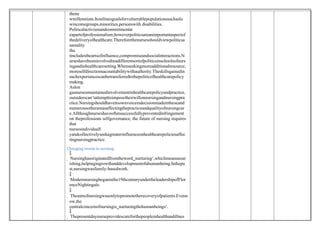 thene
wmillennium.Itoutlinesgoalsforvulnerablepopulationssuchaslo
wincomegroups,minorities,personswith disabilities.
Politicalactivismandcommitmentar
eapartofprofessionalism;howeverpoliticsareanimportantaspectof
thedeliveryofhealthcare.Thereforethenursesshouldviewpoliticsa
sareality
tha
tincludestheartsofinfluence,compromiseandsocialinteractions.N
urseshavebeeninvolvedinadifferentsortofpoliticsinschoolsofnurs
ingandinhealthcaresetting.Whenseekingmoreadditionalresource,
moreselfdirectionsacountabilitywithauthority.Theskillsgainedin
suchexperiencescanbetransferredtothepoliticofhealthcarepolicy
making.
Aslon
gasnursesmaintainedinvolvementinhealthcarepolicyandpractice,
outsiderscan‘tattempttoimposetheirwillonnursingandnursingpra
ctice.Nursingshouldhaveitsownvoiceindecisionmadeintheseand
numerousotherareasaffectingthepracticeandqualityofnursingcar
e.Allthoughnurseshaveoftensuccessfullypreventedinfringement
on theprofessions selfgovernance, the future of nursing requires
that
nursesindividuall
yandcollectivelyseekagreaterinfluenceonhealthcarepoliciesaffec
tingnursingpractice.
Changing trends in nursing:

 Nursinghasoriginatedfromtheword‗nurturing‘,whichmeansnour
ishing,helpingingrowthanddevelopmentofahumanbeing.Inthepa
st,nursingwasfamily-basedwork.

 Modernnursingbeganinthe19thcenturyundertheleadershipofFlor
enceNightingale.

 Theaimofnursingwasonlytopromotetherecoveryofpatients.Evenn
ow,the
centralconcernofnursingis‗nurturingthehumanbeings‘.

 Thepresentdaynurseprovidescareforthepeopleinhealthandillnes
 