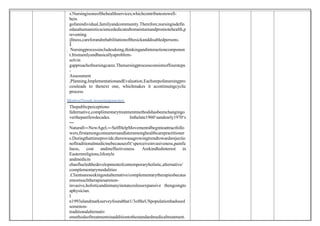 s.Nursingisoneofthehealthservices,whichcontributestowell-
bein
gofanindividual,familyandcommunity.Therefore,nursingisdefin
edasahumanisticsciencededicatedtomaintainandpromotehealth,p
reventing
illness,careforandrehabilitationofthesickanddisabledpersons.

 Nursingprocessincludesdoing,thinkingandinteractioncomponen
t.Itismainlyandbasicallyaproblem-
solvin
gapproachofnursingcares.Thenursingprocessconsistsoffoursteps
-
Assessment
,Planning,ImplementationandEvaluation.Eachstepofanursingpro
cessleads to thenext one, whichmakes it acontinuingcyclic
process.
ModernTrends innursingpractice:
Thepublicperceptiono
falternative,complimentarytreatmentmethodshasbeenchangingo
verthepastfewdecades. Inthelate1960‘sandearly1970‘s
―
Natural‖―NewAge ,
‖ ―SelfHelpMovements‖begintoattractfollo
wers,firstamongconsumersandlateramonghealthcarepractitioner
s.Duringthattimeprovide,therewasagrowingtrendtowardsrejectio
noftraditionalmedicinebecauseofit‘sperceiveinvasiveness,painfu
lness, cost andineffectiveness. Arekindledinterest in
Easternreligions,lifestyle
andmedicin
ehasflueledthedevelopmentofcontemporaryholistic,alternative/
complementarymodalities
.Clientsareseekingoutalternative/complementarytherapiesbecaus
emostsuchtherapiesarenon-
invasive,holisticandinmanyinstanceslessexpansive thengoingto
aphysician.
I
n1993alandmarksurveyfoundthat1/3oftheUSpopulationhadused
somenon-
traditionalalternativ
emethodsoftreatmentsinadditiontothestandardmedicaltreatment.
 