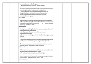 persons,and nurses and colleagues.
 Communicationsfacilitatesall nursing actions.

 Thenursecommunicatestootherhealthcarepersonnelthenursingin
terventionsplannedand implemented foreachclient.
 Nursescommunicatespertinentinformationverbally-at-
changeofshiftreports,whenclientsareshiftedtoanother
unit,atclientsrounds,andwhenclientsaredischargedto
anotherhealth care agency.
3.) Teacher:

Itisaninteractiveprocessbetweenateacherandoneormorelearnersi
nwhichspecificlearningobjectivesordesiredbehaviorchangesarea
chieved.thefocusofthebehaviorchange is acquiringanew
knowledge ortechnical skills.
4.) Counselor:

 Itistheprocessofhelpingtheclienttorecognizeandcopewithstressf
ulpsychologicorsocialproblems,
todevelopimprovedinterpersonalrelationships,andto
promotepersonalgrowth.
 It involves providingemotional, intellectual andpsychologic
support.

 Thenursefocusesonhelpingthepersondevelopnewattitudes,feelin
gsandbehaviorsratherthen onpromotingintellectualgrowth

 Thenurseencouragestheclienttolookatalternativebehaviors,reco
gnizethechoices, anddevelop a sense ofcontrol.
5.)Client Advocate:

 Advocacyinvolvesconcernforanddefinedactionsinbehalfanother
personororganizingto bringabouta change.
A―clientadvocate‖isanadvocateofclient‘right.

 Itinvolvespromotingwhatisbestfortheclient,ensuringthattheclien
t‘needsaremet, andprotectingthe client‘s right.
6.)Change agent:

 