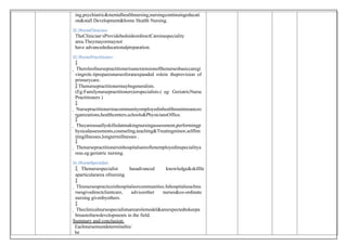 ing,psychiatric&mentalhealthnursing,nursingcontinuingeducati
on&stall Development&home Health Nursing.
12.)NurseClinician:
TheClinician‘sProvidebedsideordirectCareinaspeciality
area.Theymayormaynot
have advancededucationalpreparation.
13.)NursePractitioner:

 Theroleofnursepractitionerisanextensionofthenursesbasiccaregi
vingrole.itpreparesnursesforanexpanded rolein theprovision of
primarycare.
 Thenursepractitionermaybegeneralists.
(Eg:Familynursepractitioners)orspecialists.( eg: GeriatricNurse
Practitioners )

 Nursepractitionerinacommunityemployedinhealthmaintenanceo
rganizations,healthcenters,schools&PhysiciansOffice.

 Theyareusuallyskilledatmakingnursingassessment,performingp
hysicalassessments,counseling,teaching&Treatingminor,selflim
itingillnesses,longtermillnesses .

 Thenursepractitionersinhospitalsareoftenemployedinspecialitya
reas.eg:geriatric nursing.
14.)NurseSpecialist:
 Thenursespecialist hasadvanced knowledge&skillIn
aparticulararea ofnursing

 Thisnursespracticeinhospitalsorcommunities.Inhospitalssuchnu
rsesgivedirectclientcare, adviceother nurses&co-ordinate
nursing givenbyothers.

 Theclinicalnursespecialistsarearolemodel&areexpectedtokeepa
breastofnewdevelopments in the field.
Summary and conclusion:
Eachnursemustdeterminehis/
he
 