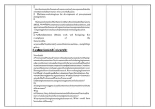 
 Introductiontotheframeworkisnowroutinelyincorporatedintothe
orientationofallnewnurses who join theRegion.
 Theframe-workalsogives the development of preceptorsand
changenurses.

 Themajorelementsoftheframeworkhavebeenlinkedtotheexpecte
dRN,LPNandRPNcompetenciesarticulatedinjobdescriptions,and
applicationoftheframeworkinpracticeisnotincorporatedintonurse
‘songoingprofessionaldevelopmentandcontinuingeducation
plans.
 Furtherelaboration offrame work will beongoing. For
exampleuse of the
frameworkha
sexposedtheNeedtoclarifysomeofitsterms;suchhas―insightfulpr
actice .
‖
EvaluationandResearch:
Nowthatth
eProfessionalPracticeFrameworkhasbeenarticulated,itwillbeimp
ortanttodeterminetheeffectivenesswithwhichitisbeingimplement
edacrossthemanysitesandsettingsinthislargeregionalhealthauthor
ityandmeasureitsimpactonpracticeandpatientoutcomes.Overthec
ourseofthenextseveralyears,specificimplementationinitiativeswi
llbetargetedforevaluationandresearch.Anoverchangingframewor
kwillbedevelopedtoguidetheevaluationofspecificinitiatives.Ans
werswillbesoughttosuchquestionsas:Whatfacilitated―internaliz
ation‖oftheProfessionalPracticeFramework?
Diditsimplementationchangenursingpracticeofselectunits?
Di
dchangesinnursingpracticeaffecttherolesofothermembersofthehe
althcareteam?
Wha
tdifference,ifany,didimplementationofaProfessionalPracticeFra
meworkmakeinjobsatisfactionandpatientoutcomes?
Whatwentwellinimplementingtheframework?What could have
been done differently?
 