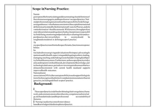 Scope inNursing Practice:
Nursin
gisresponsibleforarticulatinganddisseminatingcleardefinitionsof
therolesnursesengagein,andtheprofession‘sscopeofpractice.Nati
onalprofessionalorganisationsbeartheresponsibilityfordefiningn
ursingandnurses‘rolesthatareconsistentwithacceptedinternational
definitionsarticulatedbytheInternationalCouncilofNurses,andrele
vanttotheirnation‘shealthcareneeds.Whilenurses,throughprofessi
onal,labourrelationsandregulatorybodies,bearprimaryresponsibil
ityfordefining,monitoringandperiodicallyevaluatingrolesandsco
peofpractice,theviewsofothers in societyshould be
soughtandconsidered in definingscopeof practice.
Th
escopeofpracticeisnotlimitedtospecifictasks,functionsorresponsi
bilities
bu
tincludesdirectcaregivingandevaluationofitsimpact,advocatingfo
rpatientsandforhealth,supervisinganddelegatingtoothers,leading,
managing,teaching,undertakingresearchanddevelopinghealthpol
icyforhealthcaresystems.Furthermore,asthescopeofpracticeisdyn
amicandresponsivetohealthneeds,developmentofknowledge,and
technologicaladvances,periodicreviewisrequiredtoensurethatitco
ntinuestobeconsistent with current health needsand supports
improvedhealth outcomes.
Nationalnurse
sassociations(NNAs)havearesponsibilitytoseeksupportforlegisla
tionwhichrecognisesthedistinctiveandautonomousnatureofnursin
gpractice,includingadefined scopeof practice.
Background:

 Thescopeofpracticeisdefinedwithinalegislativeregulatoryframe
work,andcommunicatestootherstheroles,competencies(knowled
ge,skillsandattitudes)andtheprofessional accountabilityof
thenurse.
 Nursing‘sauthoritycomesfromevidence-
basedknowledgerelatedtoitssphereofpractice.
 
