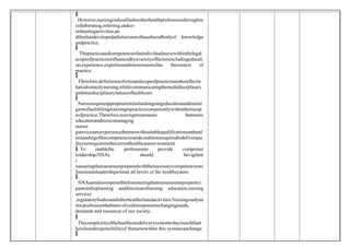 
 However,nursingisalsoalliedtootherhealthprofessionsthroughits
collaborating,referring,andco-
ordinatingactivities,an
dthushasdevelopedadistinctaswellasasharedbodyof knowledge
andpractice.

 Thepracticeandcompetenceofanindividualnursewithinthelegal
scopeofpracticeisinfluencedbyavarietyoffactorsincludingeducati
on,experience,expertiseandinterestsaswellas thecontext of
practice.

 Therefore,definitionsofrolesandscopeofpracticeneedtoreflectw
hatisdistinctlynursing,whilecommunicatingthemultidisciplinary
andinterdisciplinarynatureofhealthcare.

 Nursesrequireappropriateinitialandongoingeducationandtrainin
gaswellaslifelonglearningtopracticecompetentlywithintheirscop
eofpractice.Therefore,nursingmustensure thatnurse
educatorsandnursesmanaging
nursin
gservicesareexperiencednurseswithsuitablequalificationsandund
erstandingofthecompetenciesandconditionsrequiredtodeliverqua
litynursingcareinthecurrenthealthcareenvironment.
 To enablethe professionto provide competent
leadership,NNAs should bevigilant
i
nassuringthatnursesarepreparedwiththenecessarycompetenciesto
functioninleadershiprolesat all levels of the healthsystem.

 NNAsarealsoresponsibleforensuringthatnursesaremajorpartici
pantsintheplanning anddirectionofnursing education,nursing
services
,regulatorybodiesandotherhealthrelatedactivities.Nursingisadyna
micprofessionthathasevolvedinresponsetochangingneeds,
demands and resources of our society.

 Thecomplexityofthehealthcaredeliverysystemtodayissuchthatt
heroleandresponsibilityof thenursewithin this systemcanchange.

 