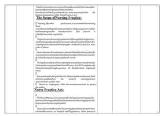  Eachregisterednurseisresponsibleandaccountableformakingdec
isionsandpracticinginaccordancewithhis/
hereducationalbackgroundandexperienceinnursingwithin the
statutoryparameters ofthe NursePractice Act.
The Scope ofNursing Practice:
 Nursing,likeother professions,isaccountableforensuring
thatit
smembersactinthepublicinterestandprovidetheuniqueservicethat
hasbeendesignatedto thembysociety. This process is
calledprofessional regulation.

 Theprofessionofnursingregulatesitselfthroughdefiningpractice,
establishinganeducationalsystem,providingresearchtofurtherdev
elopthepracticebaseanddevelopingthe standardsof practice anda
code of ethics.

 Inturn,thestate,throughstatues,atteststothepublicthatregisteredn
ursesmeetminimalstandardsforpracticeandprohibitsunlicensedin
dividualsfrompracticingasregistered nurses.

 Thelegalboundariesofthescopeofpracticearedeterminedbythede
finitionofnursingfoundintheNursePracticeAct(NPA)andprovidet
hebasisforinterpretingthepractice of theindividual registered
nurse.

 Sinceeachstatehaslegalauthorityfortheregulationofnursing,thed
efinition,andtherefore the scopeof nursingpractice
mayvaryfrom stateto state.
 However, thepurpose ofthe lawremainsconsistent to protect
the public.
Nurse Practice Act:

 TheNursePracticeActwasenactedbythelegislaturetoregulatethe
practiceofnursingandtodefinetheparametersofnursingpracticefor
thepurposeofprotectingthepublic.

 Theactdoesnotaddressspecificnursingdutiesthatarepropertobep
erformedbynurses, or hospital staffingpatterns, labor practices
 