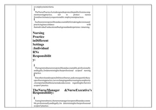 or employmentcriteria.

 TheNursePracticeActisdesignedtoprotectthepublicfromincomp
etentnursingpractice, not to protect nurses
fromdiscriminatoryorquestionable employmentpractices.

 Eachnurseisresponsibleandaccountableformakingdecisionsand
practicinginaccordance with
thatindividual'seducationalbackgroundandexperience innursing.
Nursing
Practice
inDifferent
Settings
:Individual
RNs
Responsibilit
y:

 Theregisterednurseisresponsibleandaccountable,professionally
andlegally,fordetermininghis/herprofessional scopeof nursing
practice.

 Sincetheroleandresponsibilitiesofnurses,andconsequentlythesc
opeofnursingpractice,iseverchangingandincreasingincomplexity
,itisimportantthatthenursemakesdecisions regardinghis/herown
scopeof practice.
TheNurseManager &NurseExecutive's
Responsibility:

 Asaregisterednurse,thenursemanagerisresponsibleandaccounta
ble,professionallyandlegally,for determininghis/herprofessional
scopeof practice.
 
