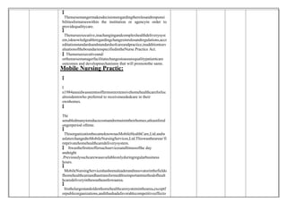
 Thenursemangermakesdecisionsregardingtherolesandresponsi
bilitiesfornurseswithin the institution or agencyin order to
providequalitycare.

 Thenurseexecutive,inachangingandcomplexhealthdeliverysyst
em,isknowledgeableregardingchangesinrulesandregulations,accr
editationstandardsandstandardsofcareandpractice,inadditiontoev
aluationoftheboundariesspecifiedintheNurse Practice Act.
 Thenurseexecutiveand/
orthenursemanagerfacilitatechangestoassurequalitypatientcare
outcomes and developmechanisms that will promotethe same.
Mobile Nursing Practic:

I
n1984aneedwasseentooffermoreextensivehomehealthcareforloc
alresidentswho preferred to receiveneededcare in their
ownhomes.

Thi
senabledmanytoreducecostsandremainintheirhomes,atleastforal
ongerperiod oftime.

 ThisorganizationbecameknownasMobileHealthCare,Ltd.andw
aslaterchangedtoMobileNursingServices,Ltd.Thiswastheareas‘fi
rstprivatehomehealthcaredeliverysystem.
 Itwasthefirsttooffersuchservicesatalltimesofthe day
andnight
.Previouslysuchcarewasavailableonlyduringregularbusiness
hours.

 MobileNursingServiceshasbeenaleaderandinnovatorinthefieldo
fhomehealthcareandhastransformedthisimportantmethodofhealt
hcaredeliveryinthesoutheastIowaarea.

 Itisthelargestandoldesthomehealthcaresysteminthearea,exceptf
orpublicorganizations,andithashadafavorablecompetitiveeffecto
 