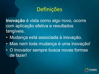 Definições
Inovação é vista como algo novo, ocorre
com aplicação efetiva e resultados
tangíveis.
• Mudança está associada à inovação.
• Mas nem toda mudança é uma inovação!
• O Inovador sempre busca novas formas
de fazer!
 