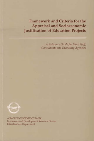 Framework and Criteria for the
Appraisal and Socioeconomic
Justification of Education Projects
A Reference Guidefor Bank Staff,
Con:~ultmrts and Executing AgeJZcic::>
A~IAN DEVELOPMENT BANK
E onnmics nnd Develo~ ment Resource Center
Infr c. truclure Department
 