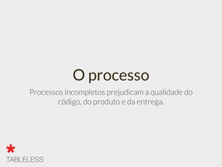 O processo
Processos incompletos prejudicam a qualidade do
código, do produto e da entrega.
 
