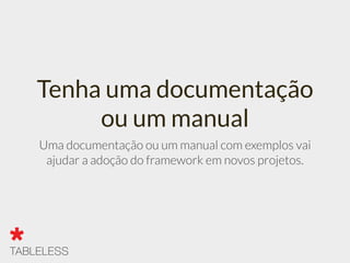 Tenha uma documentação
ou um manual
Uma documentação ou um manual com exemplos vai
ajudar a adoção do framework em novos projetos.
 