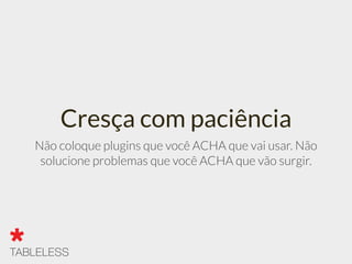 Cresça com paciência
Não coloque plugins que você ACHA que vai usar. Não
solucione problemas que você ACHA que vão surgir.
 