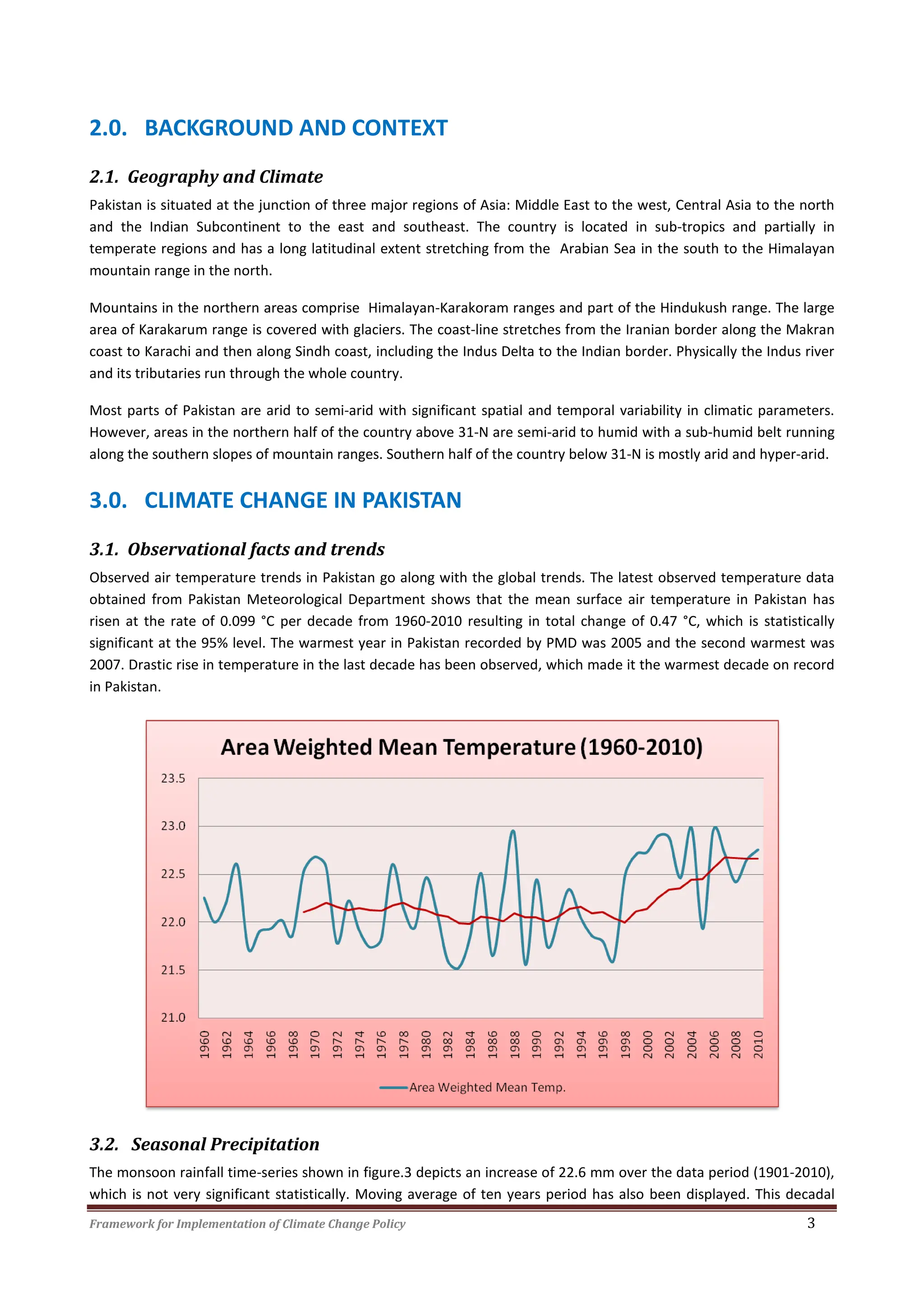Framework for Implementation of Climate Change Policy 3
2.0. BACKGROUND AND CONTEXT
2.1. Geography and Climate
Pakistan is situated at the junction of three major regions of Asia: Middle East to the west, Central Asia to the north
and the Indian Subcontinent to the east and southeast. The country is located in sub-tropics and partially in
temperate regions and has a long latitudinal extent stretching from the Arabian Sea in the south to the Himalayan
mountain range in the north.
Mountains in the northern areas comprise Himalayan-Karakoram ranges and part of the Hindukush range. The large
area of Karakarum range is covered with glaciers. The coast-line stretches from the Iranian border along the Makran
coast to Karachi and then along Sindh coast, including the Indus Delta to the Indian border. Physically the Indus river
and its tributaries run through the whole country.
Most parts of Pakistan are arid to semi-arid with significant spatial and temporal variability in climatic parameters.
However, areas in the northern half of the country above 31-N are semi-arid to humid with a sub-humid belt running
along the southern slopes of mountain ranges. Southern half of the country below 31-N is mostly arid and hyper-arid.
3.0. CLIMATE CHANGE IN PAKISTAN
3.1. Observational facts and trends
Observed air temperature trends in Pakistan go along with the global trends. The latest observed temperature data
obtained from Pakistan Meteorological Department shows that the mean surface air temperature in Pakistan has
risen at the rate of 0.099 °C per decade from 1960-2010 resulting in total change of 0.47 °C, which is statistically
significant at the 95% level. The warmest year in Pakistan recorded by PMD was 2005 and the second warmest was
2007. Drastic rise in temperature in the last decade has been observed, which made it the warmest decade on record
in Pakistan.
3.2. Seasonal Precipitation
The monsoon rainfall time-series shown in figure.3 depicts an increase of 22.6 mm over the data period (1901-2010),
which is not very significant statistically. Moving average of ten years period has also been displayed. This decadal
 