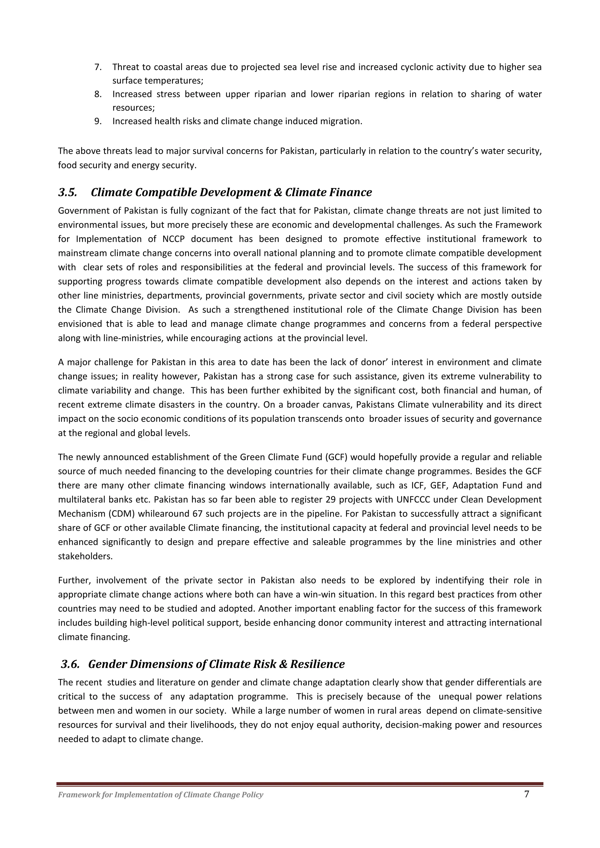 Framework for Implementation of Climate Change Policy 7
7. Threat to coastal areas due to projected sea level rise and increased cyclonic activity due to higher sea
surface temperatures;
8. Increased stress between upper riparian and lower riparian regions in relation to sharing of water
resources;
9. Increased health risks and climate change induced migration.
The above threats lead to major survival concerns for Pakistan, particularly in relation to the country’s water security,
food security and energy security.
3.5. Climate Compatible Development & Climate Finance
Government of Pakistan is fully cognizant of the fact that for Pakistan, climate change threats are not just limited to
environmental issues, but more precisely these are economic and developmental challenges. As such the Framework
for Implementation of NCCP document has been designed to promote effective institutional framework to
mainstream climate change concerns into overall national planning and to promote climate compatible development
with clear sets of roles and responsibilities at the federal and provincial levels. The success of this framework for
supporting progress towards climate compatible development also depends on the interest and actions taken by
other line ministries, departments, provincial governments, private sector and civil society which are mostly outside
the Climate Change Division. As such a strengthened institutional role of the Climate Change Division has been
envisioned that is able to lead and manage climate change programmes and concerns from a federal perspective
along with line-ministries, while encouraging actions at the provincial level.
A major challenge for Pakistan in this area to date has been the lack of donor’ interest in environment and climate
change issues; in reality however, Pakistan has a strong case for such assistance, given its extreme vulnerability to
climate variability and change. This has been further exhibited by the significant cost, both financial and human, of
recent extreme climate disasters in the country. On a broader canvas, Pakistans Climate vulnerability and its direct
impact on the socio economic conditions of its population transcends onto broader issues of security and governance
at the regional and global levels.
The newly announced establishment of the Green Climate Fund (GCF) would hopefully provide a regular and reliable
source of much needed financing to the developing countries for their climate change programmes. Besides the GCF
there are many other climate financing windows internationally available, such as ICF, GEF, Adaptation Fund and
multilateral banks etc. Pakistan has so far been able to register 29 projects with UNFCCC under Clean Development
Mechanism (CDM) whilearound 67 such projects are in the pipeline. For Pakistan to successfully attract a significant
share of GCF or other available Climate financing, the institutional capacity at federal and provincial level needs to be
enhanced significantly to design and prepare effective and saleable programmes by the line ministries and other
stakeholders.
Further, involvement of the private sector in Pakistan also needs to be explored by indentifying their role in
appropriate climate change actions where both can have a win-win situation. In this regard best practices from other
countries may need to be studied and adopted. Another important enabling factor for the success of this framework
includes building high-level political support, beside enhancing donor community interest and attracting international
climate financing.
3.6. Gender Dimensions of Climate Risk & Resilience
The recent studies and literature on gender and climate change adaptation clearly show that gender differentials are
critical to the success of any adaptation programme. This is precisely because of the unequal power relations
between men and women in our society. While a large number of women in rural areas depend on climate-sensitive
resources for survival and their livelihoods, they do not enjoy equal authority, decision-making power and resources
needed to adapt to climate change.
 