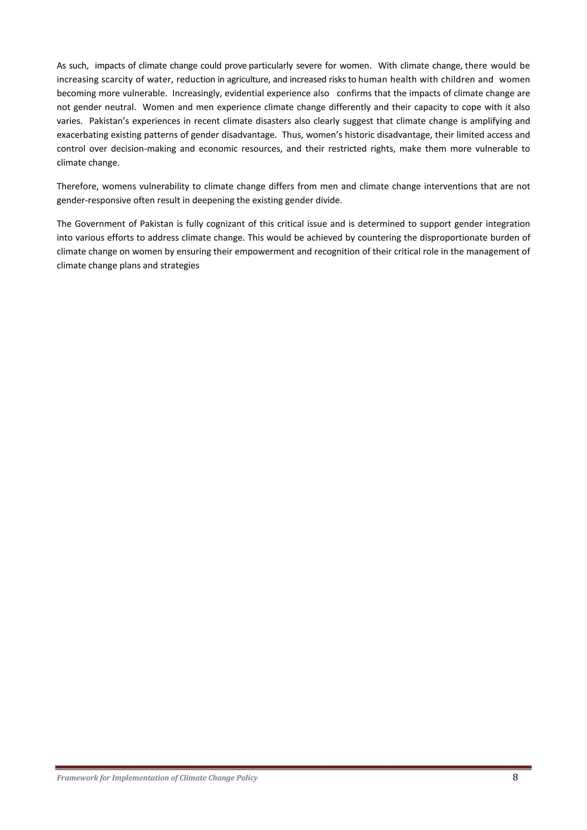 Framework for Implementation of Climate Change Policy 8
As such, impacts of climate change could prove particularly severe for women. With climate change, there would be
increasing scarcity of water, reduction in agriculture, and increased risks to human health with children and women
becoming more vulnerable. Increasingly, evidential experience also confirms that the impacts of climate change are
not gender neutral. Women and men experience climate change differently and their capacity to cope with it also
varies. Pakistan’s experiences in recent climate disasters also clearly suggest that climate change is amplifying and
exacerbating existing patterns of gender disadvantage. Thus, women’s historic disadvantage, their limited access and
control over decision-making and economic resources, and their restricted rights, make them more vulnerable to
climate change.
Therefore, womens vulnerability to climate change differs from men and climate change interventions that are not
gender-responsive often result in deepening the existing gender divide.
The Government of Pakistan is fully cognizant of this critical issue and is determined to support gender integration
into various efforts to address climate change. This would be achieved by countering the disproportionate burden of
climate change on women by ensuring their empowerment and recognition of their critical role in the management of
climate change plans and strategies
 
