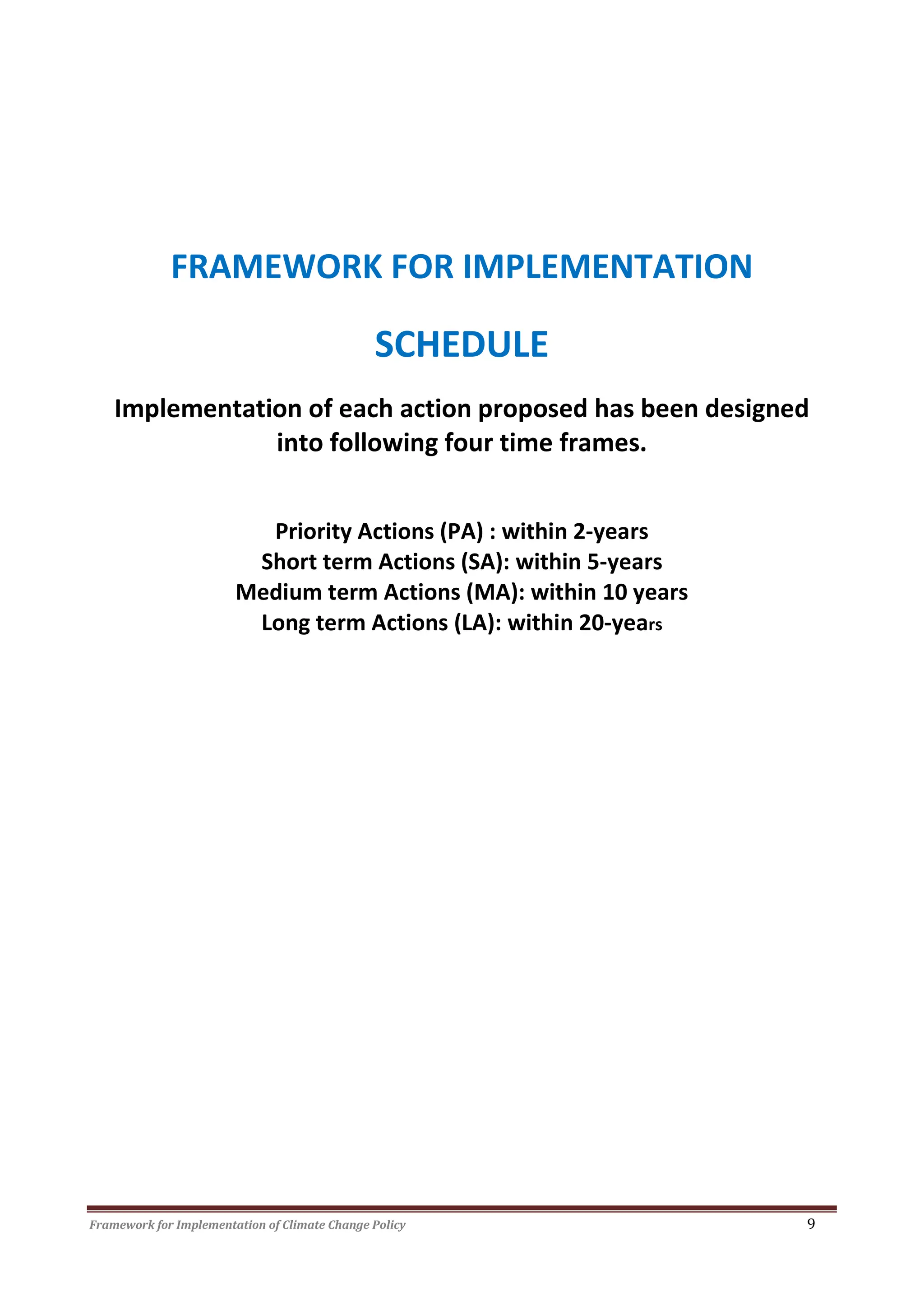 Framework for Implementation of Climate Change Policy 9
FRAMEWORK FOR IMPLEMENTATION
SCHEDULE
Implementation of each action proposed has been designed
into following four time frames.
Priority Actions (PA) : within 2-years
Short term Actions (SA): within 5-years
Medium term Actions (MA): within 10 years
Long term Actions (LA): within 20-years
 