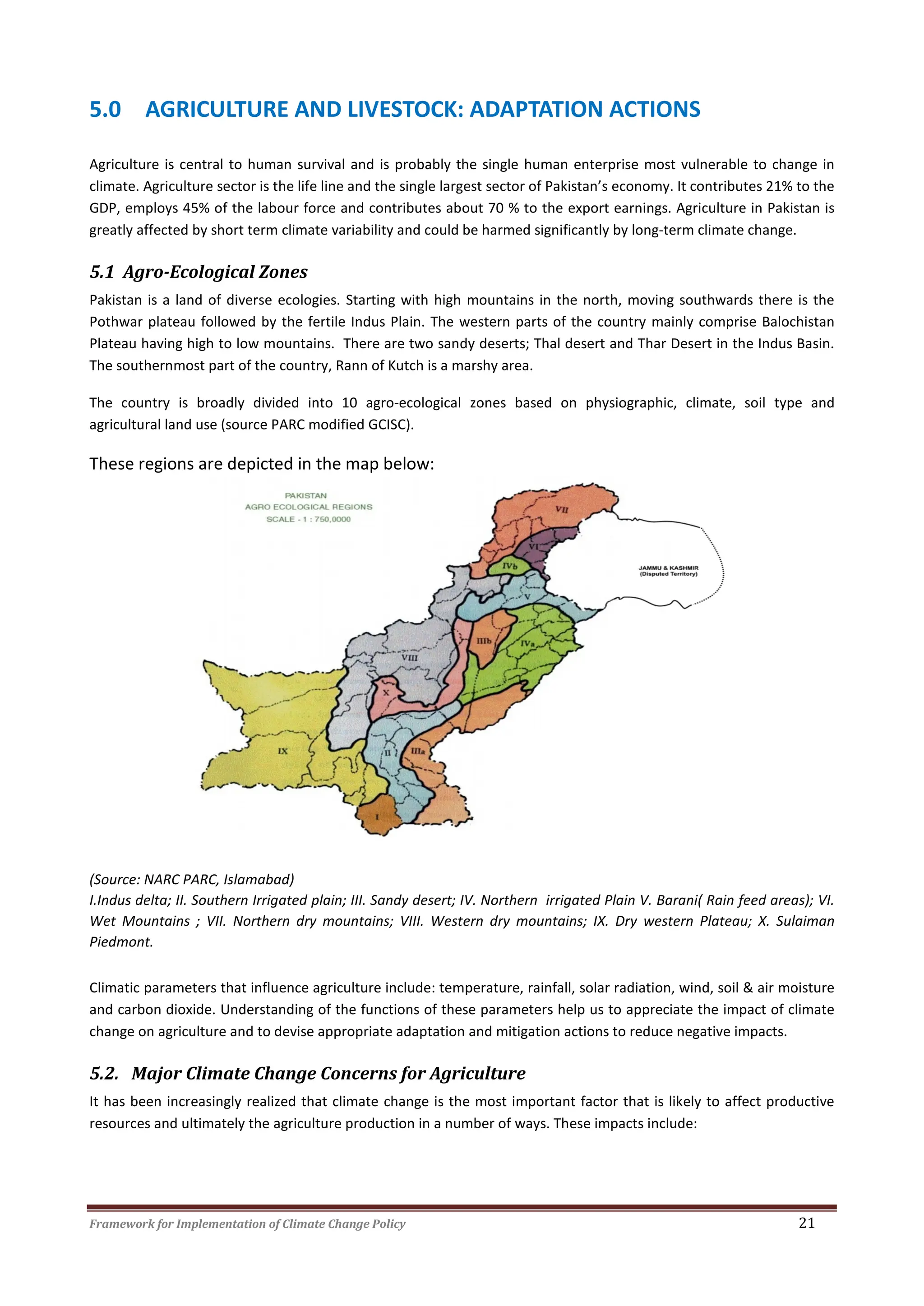 Framework for Implementation of Climate Change Policy 21
5.0 AGRICULTURE AND LIVESTOCK: ADAPTATION ACTIONS
Agriculture is central to human survival and is probably the single human enterprise most vulnerable to change in
climate. Agriculture sector is the life line and the single largest sector of Pakistan’s economy. It contributes 21% to the
GDP, employs 45% of the labour force and contributes about 70 % to the export earnings. Agriculture in Pakistan is
greatly affected by short term climate variability and could be harmed significantly by long-term climate change.
5.1 Agro-Ecological Zones
Pakistan is a land of diverse ecologies. Starting with high mountains in the north, moving southwards there is the
Pothwar plateau followed by the fertile Indus Plain. The western parts of the country mainly comprise Balochistan
Plateau having high to low mountains. There are two sandy deserts; Thal desert and Thar Desert in the Indus Basin.
The southernmost part of the country, Rann of Kutch is a marshy area.
The country is broadly divided into 10 agro-ecological zones based on physiographic, climate, soil type and
agricultural land use (source PARC modified GCISC).
These regions are depicted in the map below:
(Source: NARC PARC, Islamabad)
I.Indus delta; II. Southern Irrigated plain; III. Sandy desert; IV. Northern irrigated Plain V. Barani( Rain feed areas); VI.
Wet Mountains ; VII. Northern dry mountains; VIII. Western dry mountains; IX. Dry western Plateau; X. Sulaiman
Piedmont.
Climatic parameters that influence agriculture include: temperature, rainfall, solar radiation, wind, soil & air moisture
and carbon dioxide. Understanding of the functions of these parameters help us to appreciate the impact of climate
change on agriculture and to devise appropriate adaptation and mitigation actions to reduce negative impacts.
5.2. Major Climate Change Concerns for Agriculture
It has been increasingly realized that climate change is the most important factor that is likely to affect productive
resources and ultimately the agriculture production in a number of ways. These impacts include:
 