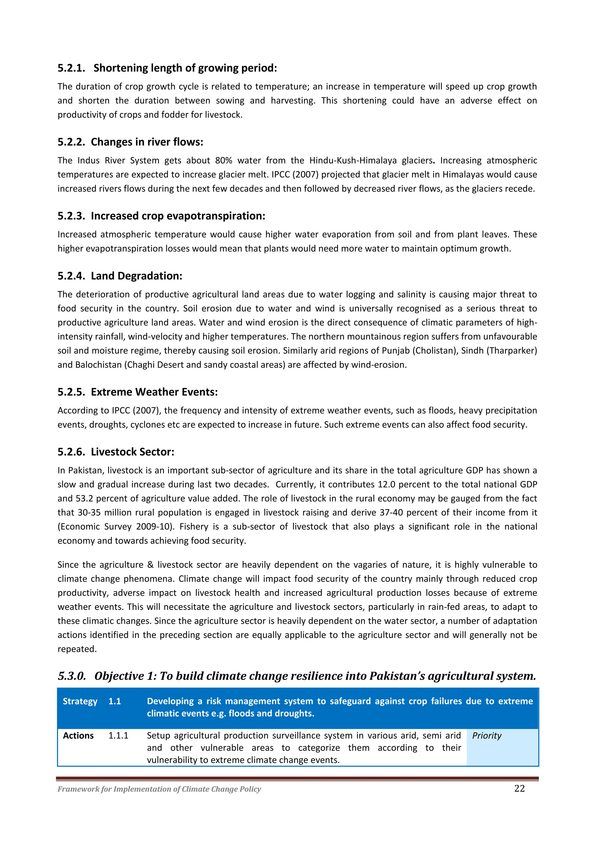 Framework for Implementation of Climate Change Policy 22
5.2.1. Shortening length of growing period:
The duration of crop growth cycle is related to temperature; an increase in temperature will speed up crop growth
and shorten the duration between sowing and harvesting. This shortening could have an adverse effect on
productivity of crops and fodder for livestock.
5.2.2. Changes in river flows:
The Indus River System gets about 80% water from the Hindu-Kush-Himalaya glaciers. Increasing atmospheric
temperatures are expected to increase glacier melt. IPCC (2007) projected that glacier melt in Himalayas would cause
increased rivers flows during the next few decades and then followed by decreased river flows, as the glaciers recede.
5.2.3. Increased crop evapotranspiration:
Increased atmospheric temperature would cause higher water evaporation from soil and from plant leaves. These
higher evapotranspiration losses would mean that plants would need more water to maintain optimum growth.
5.2.4. Land Degradation:
The deterioration of productive agricultural land areas due to water logging and salinity is causing major threat to
food security in the country. Soil erosion due to water and wind is universally recognised as a serious threat to
productive agriculture land areas. Water and wind erosion is the direct consequence of climatic parameters of high-
intensity rainfall, wind-velocity and higher temperatures. The northern mountainous region suffers from unfavourable
soil and moisture regime, thereby causing soil erosion. Similarly arid regions of Punjab (Cholistan), Sindh (Tharparker)
and Balochistan (Chaghi Desert and sandy coastal areas) are affected by wind-erosion.
5.2.5. Extreme Weather Events:
According to IPCC (2007), the frequency and intensity of extreme weather events, such as floods, heavy precipitation
events, droughts, cyclones etc are expected to increase in future. Such extreme events can also affect food security.
5.2.6. Livestock Sector:
In Pakistan, livestock is an important sub-sector of agriculture and its share in the total agriculture GDP has shown a
slow and gradual increase during last two decades. Currently, it contributes 12.0 percent to the total national GDP
and 53.2 percent of agriculture value added. The role of livestock in the rural economy may be gauged from the fact
that 30-35 million rural population is engaged in livestock raising and derive 37-40 percent of their income from it
(Economic Survey 2009-10). Fishery is a sub-sector of livestock that also plays a significant role in the national
economy and towards achieving food security.
Since the agriculture & livestock sector are heavily dependent on the vagaries of nature, it is highly vulnerable to
climate change phenomena. Climate change will impact food security of the country mainly through reduced crop
productivity, adverse impact on livestock health and increased agricultural production losses because of extreme
weather events. This will necessitate the agriculture and livestock sectors, particularly in rain-fed areas, to adapt to
these climatic changes. Since the agriculture sector is heavily dependent on the water sector, a number of adaptation
actions identified in the preceding section are equally applicable to the agriculture sector and will generally not be
repeated.
5.3.0. Objective 1: To build climate change resilience into Pakistan’s agricultural system.
Strategy 1.1 Developing a risk management system to safeguard against crop failures due to extreme
climatic events e.g. floods and droughts.
Actions 1.1.1 Setup agricultural production surveillance system in various arid, semi arid
and other vulnerable areas to categorize them according to their
vulnerability to extreme climate change events.
Priority
 