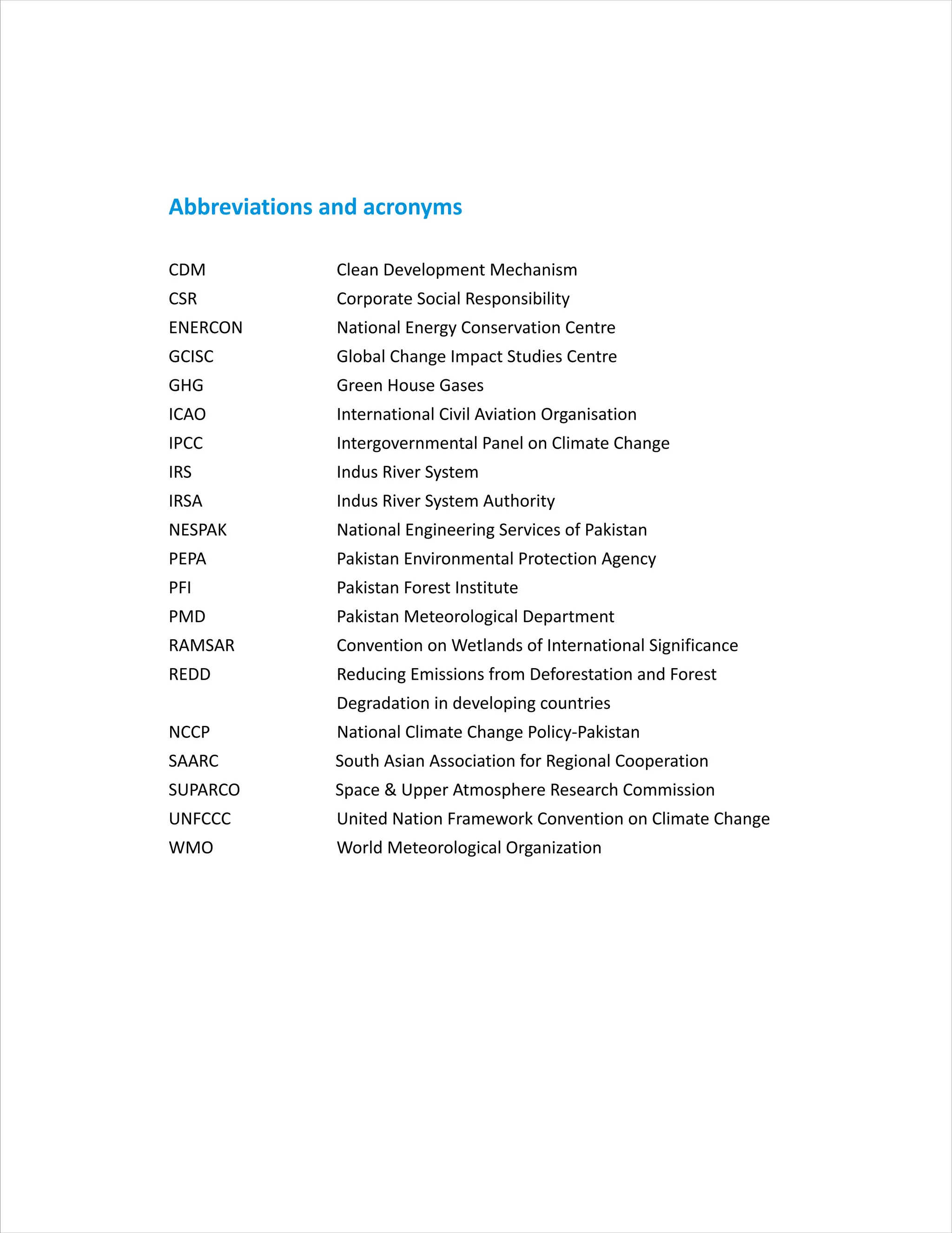 Abbreviations and acronyms
CDM Clean Development Mechanism
CSR Corporate Social Responsibility
ENERCON National Energy Conservation Centre
GCISC Global Change Impact Studies Centre
GHG Green House Gases
ICAO International Civil Aviation Organisation
IPCC Intergovernmental Panel on Climate Change
IRS Indus River System
IRSA Indus River System Authority
NESPAK National Engineering Services of Pakistan
PEPA Pakistan Environmental Protection Agency
PFI Pakistan Forest Institute
PMD Pakistan Meteorological Department
RAMSAR Convention on Wetlands of International Significance
REDD Reducing Emissions from Deforestation and Forest
Degradation in developing countries
NCCP National Climate Change Policy-Pakistan
SAARC South Asian Association for Regional Cooperation
SUPARCO Space & Upper Atmosphere Research Commission
UNFCCC United Nation Framework Convention on Climate Change
WMO World Meteorological Organization
 