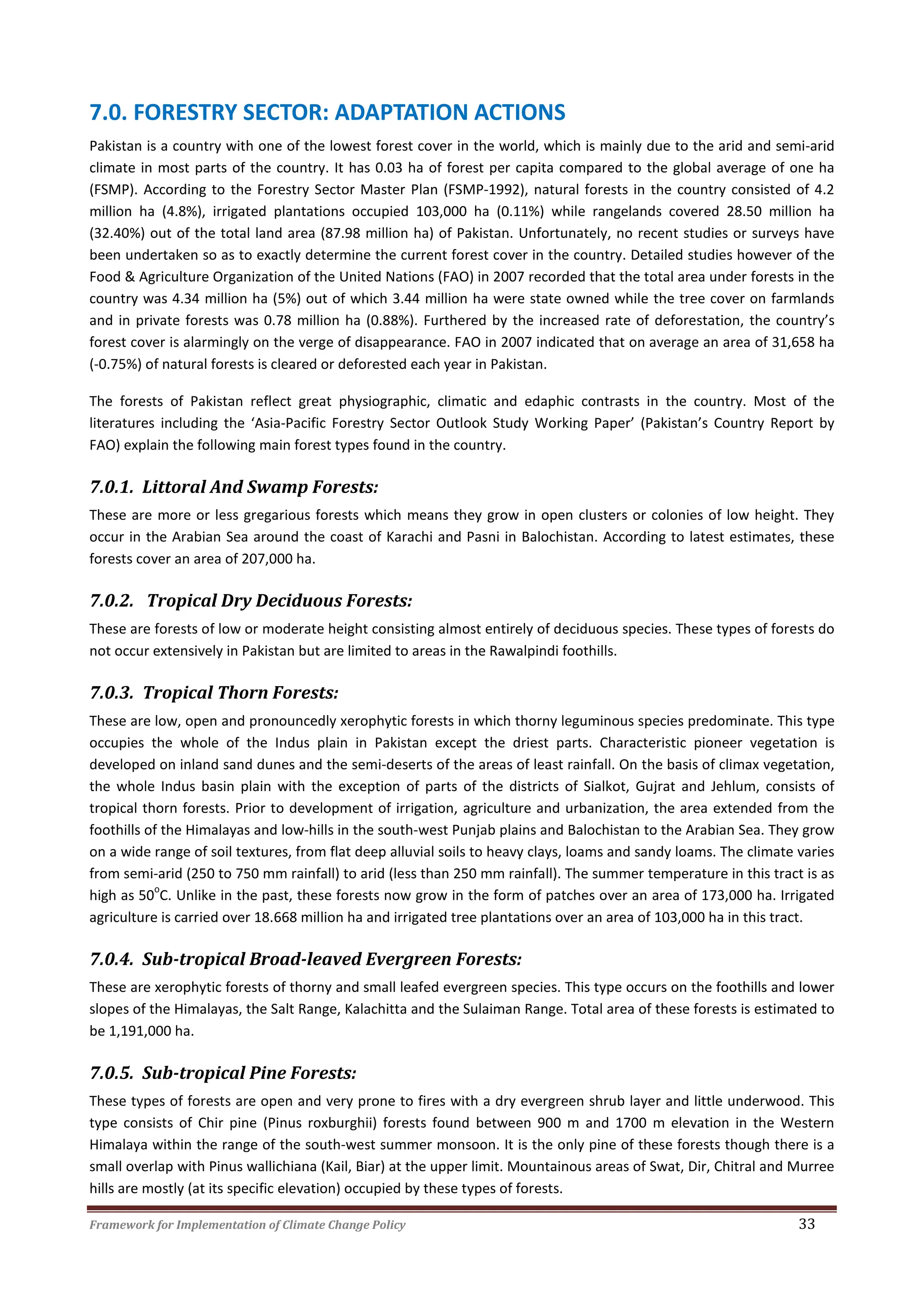 Framework for Implementation of Climate Change Policy 33
7.0. FORESTRY SECTOR: ADAPTATION ACTIONS
Pakistan is a country with one of the lowest forest cover in the world, which is mainly due to the arid and semi-arid
climate in most parts of the country. It has 0.03 ha of forest per capita compared to the global average of one ha
(FSMP). According to the Forestry Sector Master Plan (FSMP-1992), natural forests in the country consisted of 4.2
million ha (4.8%), irrigated plantations occupied 103,000 ha (0.11%) while rangelands covered 28.50 million ha
(32.40%) out of the total land area (87.98 million ha) of Pakistan. Unfortunately, no recent studies or surveys have
been undertaken so as to exactly determine the current forest cover in the country. Detailed studies however of the
Food & Agriculture Organization of the United Nations (FAO) in 2007 recorded that the total area under forests in the
country was 4.34 million ha (5%) out of which 3.44 million ha were state owned while the tree cover on farmlands
and in private forests was 0.78 million ha (0.88%). Furthered by the increased rate of deforestation, the country’s
forest cover is alarmingly on the verge of disappearance. FAO in 2007 indicated that on average an area of 31,658 ha
(-0.75%) of natural forests is cleared or deforested each year in Pakistan.
The forests of Pakistan reflect great physiographic, climatic and edaphic contrasts in the country. Most of the
literatures including the ‘Asia-Pacific Forestry Sector Outlook Study Working Paper’ (Pakistan’s Country Report by
FAO) explain the following main forest types found in the country.
7.0.1. Littoral And Swamp Forests:
These are more or less gregarious forests which means they grow in open clusters or colonies of low height. They
occur in the Arabian Sea around the coast of Karachi and Pasni in Balochistan. According to latest estimates, these
forests cover an area of 207,000 ha.
7.0.2. Tropical Dry Deciduous Forests:
These are forests of low or moderate height consisting almost entirely of deciduous species. These types of forests do
not occur extensively in Pakistan but are limited to areas in the Rawalpindi foothills.
7.0.3. Tropical Thorn Forests:
These are low, open and pronouncedly xerophytic forests in which thorny leguminous species predominate. This type
occupies the whole of the Indus plain in Pakistan except the driest parts. Characteristic pioneer vegetation is
developed on inland sand dunes and the semi-deserts of the areas of least rainfall. On the basis of climax vegetation,
the whole Indus basin plain with the exception of parts of the districts of Sialkot, Gujrat and Jehlum, consists of
tropical thorn forests. Prior to development of irrigation, agriculture and urbanization, the area extended from the
foothills of the Himalayas and low-hills in the south-west Punjab plains and Balochistan to the Arabian Sea. They grow
on a wide range of soil textures, from flat deep alluvial soils to heavy clays, loams and sandy loams. The climate varies
from semi-arid (250 to 750 mm rainfall) to arid (less than 250 mm rainfall). The summer temperature in this tract is as
high as 50
o
C. Unlike in the past, these forests now grow in the form of patches over an area of 173,000 ha. Irrigated
agriculture is carried over 18.668 million ha and irrigated tree plantations over an area of 103,000 ha in this tract.
7.0.4. Sub-tropical Broad-leaved Evergreen Forests:
These are xerophytic forests of thorny and small leafed evergreen species. This type occurs on the foothills and lower
slopes of the Himalayas, the Salt Range, Kalachitta and the Sulaiman Range. Total area of these forests is estimated to
be 1,191,000 ha.
7.0.5. Sub-tropical Pine Forests:
These types of forests are open and very prone to fires with a dry evergreen shrub layer and little underwood. This
type consists of Chir pine (Pinus roxburghii) forests found between 900 m and 1700 m elevation in the Western
Himalaya within the range of the south-west summer monsoon. It is the only pine of these forests though there is a
small overlap with Pinus wallichiana (Kail, Biar) at the upper limit. Mountainous areas of Swat, Dir, Chitral and Murree
hills are mostly (at its specific elevation) occupied by these types of forests.
 