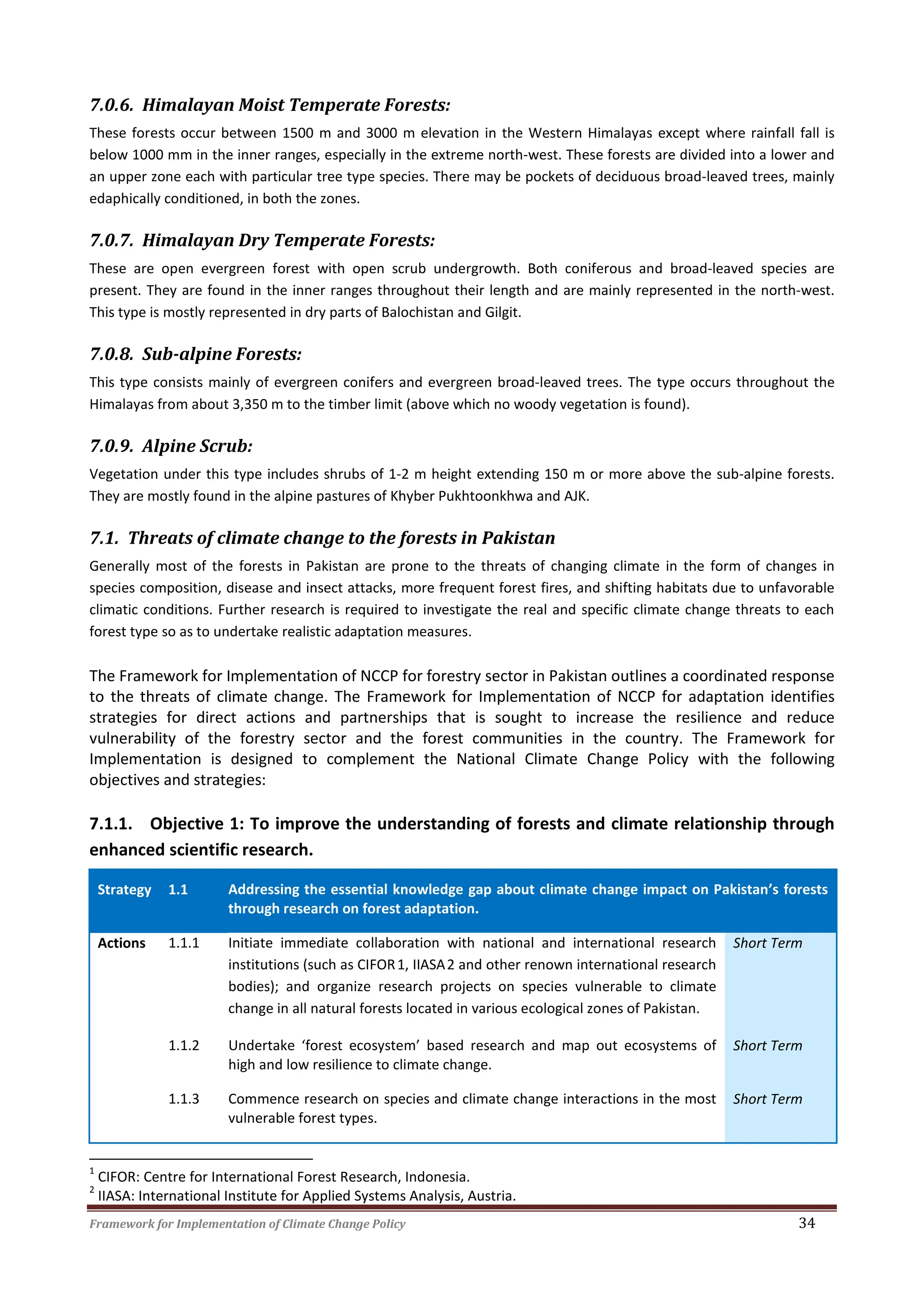 Framework for Implementation of Climate Change Policy 34
7.0.6. Himalayan Moist Temperate Forests:
These forests occur between 1500 m and 3000 m elevation in the Western Himalayas except where rainfall fall is
below 1000 mm in the inner ranges, especially in the extreme north-west. These forests are divided into a lower and
an upper zone each with particular tree type species. There may be pockets of deciduous broad-leaved trees, mainly
edaphically conditioned, in both the zones.
7.0.7. Himalayan Dry Temperate Forests:
These are open evergreen forest with open scrub undergrowth. Both coniferous and broad-leaved species are
present. They are found in the inner ranges throughout their length and are mainly represented in the north-west.
This type is mostly represented in dry parts of Balochistan and Gilgit.
7.0.8. Sub-alpine Forests:
This type consists mainly of evergreen conifers and evergreen broad-leaved trees. The type occurs throughout the
Himalayas from about 3,350 m to the timber limit (above which no woody vegetation is found).
7.0.9. Alpine Scrub:
Vegetation under this type includes shrubs of 1-2 m height extending 150 m or more above the sub-alpine forests.
They are mostly found in the alpine pastures of Khyber Pukhtoonkhwa and AJK.
7.1. Threats of climate change to the forests in Pakistan
Generally most of the forests in Pakistan are prone to the threats of changing climate in the form of changes in
species composition, disease and insect attacks, more frequent forest fires, and shifting habitats due to unfavorable
climatic conditions. Further research is required to investigate the real and specific climate change threats to each
forest type so as to undertake realistic adaptation measures.
The Framework for Implementation of NCCP for forestry sector in Pakistan outlines a coordinated response
to the threats of climate change. The Framework for Implementation of NCCP for adaptation identifies
strategies for direct actions and partnerships that is sought to increase the resilience and reduce
vulnerability of the forestry sector and the forest communities in the country. The Framework for
Implementation is designed to complement the National Climate Change Policy with the following
objectives and strategies:
7.1.1. Objective 1: To improve the understanding of forests and climate relationship through
enhanced scientific research.
Strategy 1.1 Addressing the essential knowledge gap about climate change impact on Pakistan’s forests
through research on forest adaptation.
Actions 1.1.1 Initiate immediate collaboration with national and international research
institutions (such as CIFOR1, IIASA2 and other renown international research
bodies); and organize research projects on species vulnerable to climate
change in all natural forests located in various ecological zones of Pakistan.
Short Term
1.1.2 Undertake ‘forest ecosystem’ based research and map out ecosystems of
high and low resilience to climate change.
Short Term
1.1.3 Commence research on species and climate change interactions in the most
vulnerable forest types.
Short Term
1
CIFOR: Centre for International Forest Research, Indonesia.
2
IIASA: International Institute for Applied Systems Analysis, Austria.
 