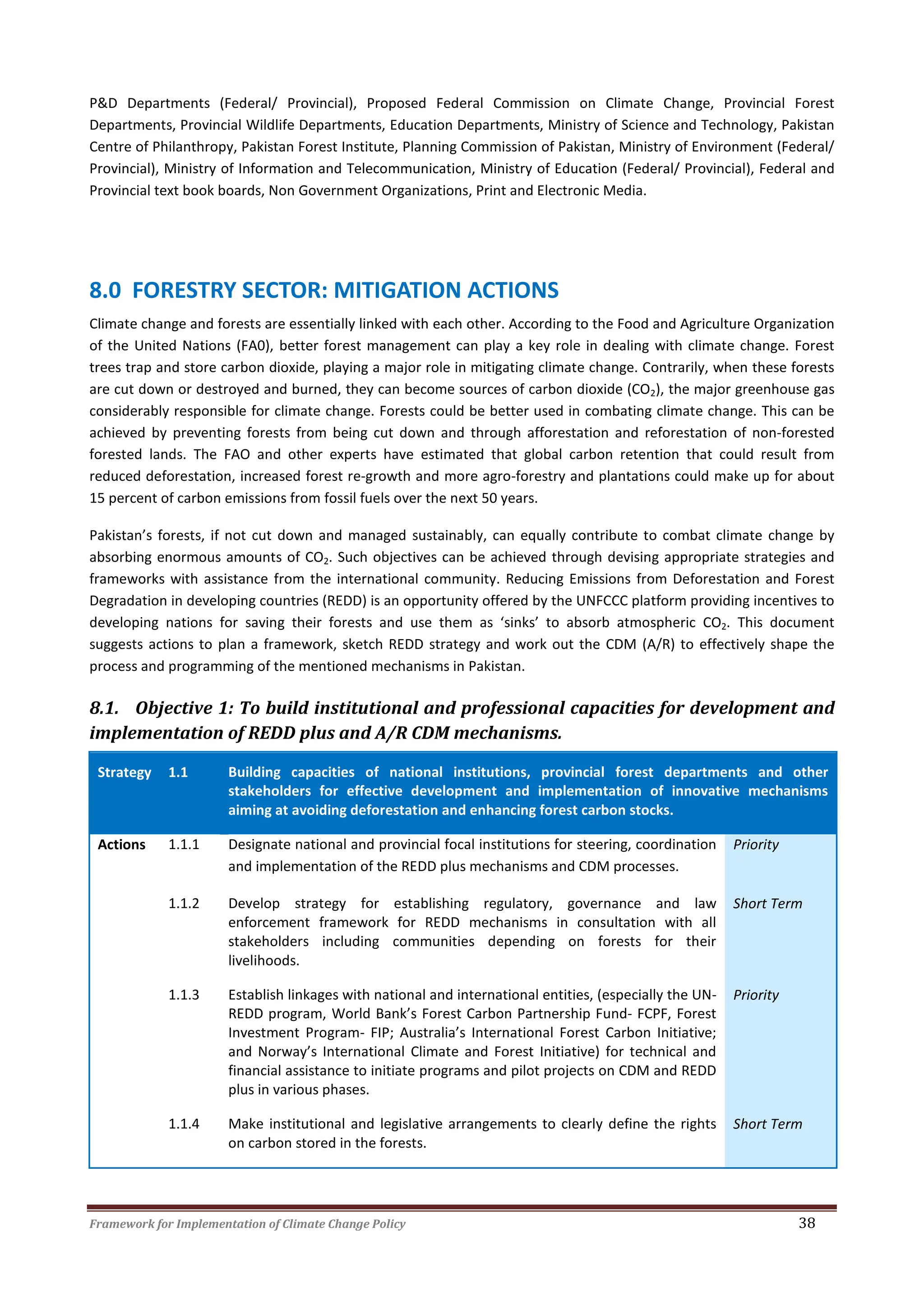 Framework for Implementation of Climate Change Policy 38
P&D Departments (Federal/ Provincial), Proposed Federal Commission on Climate Change, Provincial Forest
Departments, Provincial Wildlife Departments, Education Departments, Ministry of Science and Technology, Pakistan
Centre of Philanthropy, Pakistan Forest Institute, Planning Commission of Pakistan, Ministry of Environment (Federal/
Provincial), Ministry of Information and Telecommunication, Ministry of Education (Federal/ Provincial), Federal and
Provincial text book boards, Non Government Organizations, Print and Electronic Media.
8.0 FORESTRY SECTOR: MITIGATION ACTIONS
Climate change and forests are essentially linked with each other. According to the Food and Agriculture Organization
of the United Nations (FA0), better forest management can play a key role in dealing with climate change. Forest
trees trap and store carbon dioxide, playing a major role in mitigating climate change. Contrarily, when these forests
are cut down or destroyed and burned, they can become sources of carbon dioxide (CO2), the major greenhouse gas
considerably responsible for climate change. Forests could be better used in combating climate change. This can be
achieved by preventing forests from being cut down and through afforestation and reforestation of non-forested
forested lands. The FAO and other experts have estimated that global carbon retention that could result from
reduced deforestation, increased forest re-growth and more agro-forestry and plantations could make up for about
15 percent of carbon emissions from fossil fuels over the next 50 years.
Pakistan’s forests, if not cut down and managed sustainably, can equally contribute to combat climate change by
absorbing enormous amounts of CO2. Such objectives can be achieved through devising appropriate strategies and
frameworks with assistance from the international community. Reducing Emissions from Deforestation and Forest
Degradation in developing countries (REDD) is an opportunity offered by the UNFCCC platform providing incentives to
developing nations for saving their forests and use them as ‘sinks’ to absorb atmospheric CO2. This document
suggests actions to plan a framework, sketch REDD strategy and work out the CDM (A/R) to effectively shape the
process and programming of the mentioned mechanisms in Pakistan.
8.1. Objective 1: To build institutional and professional capacities for development and
implementation of REDD plus and A/R CDM mechanisms.
Strategy 1.1 Building capacities of national institutions, provincial forest departments and other
stakeholders for effective development and implementation of innovative mechanisms
aiming at avoiding deforestation and enhancing forest carbon stocks.
Actions 1.1.1 Designate national and provincial focal institutions for steering, coordination
and implementation of the REDD plus mechanisms and CDM processes.
Priority
1.1.2 Develop strategy for establishing regulatory, governance and law
enforcement framework for REDD mechanisms in consultation with all
stakeholders including communities depending on forests for their
livelihoods.
Short Term
1.1.3 Establish linkages with national and international entities, (especially the UN-
REDD program, World Bank’s Forest Carbon Partnership Fund- FCPF, Forest
Investment Program- FIP; Australia’s International Forest Carbon Initiative;
and Norway’s International Climate and Forest Initiative) for technical and
financial assistance to initiate programs and pilot projects on CDM and REDD
plus in various phases.
Priority
1.1.4 Make institutional and legislative arrangements to clearly define the rights
on carbon stored in the forests.
Short Term
 