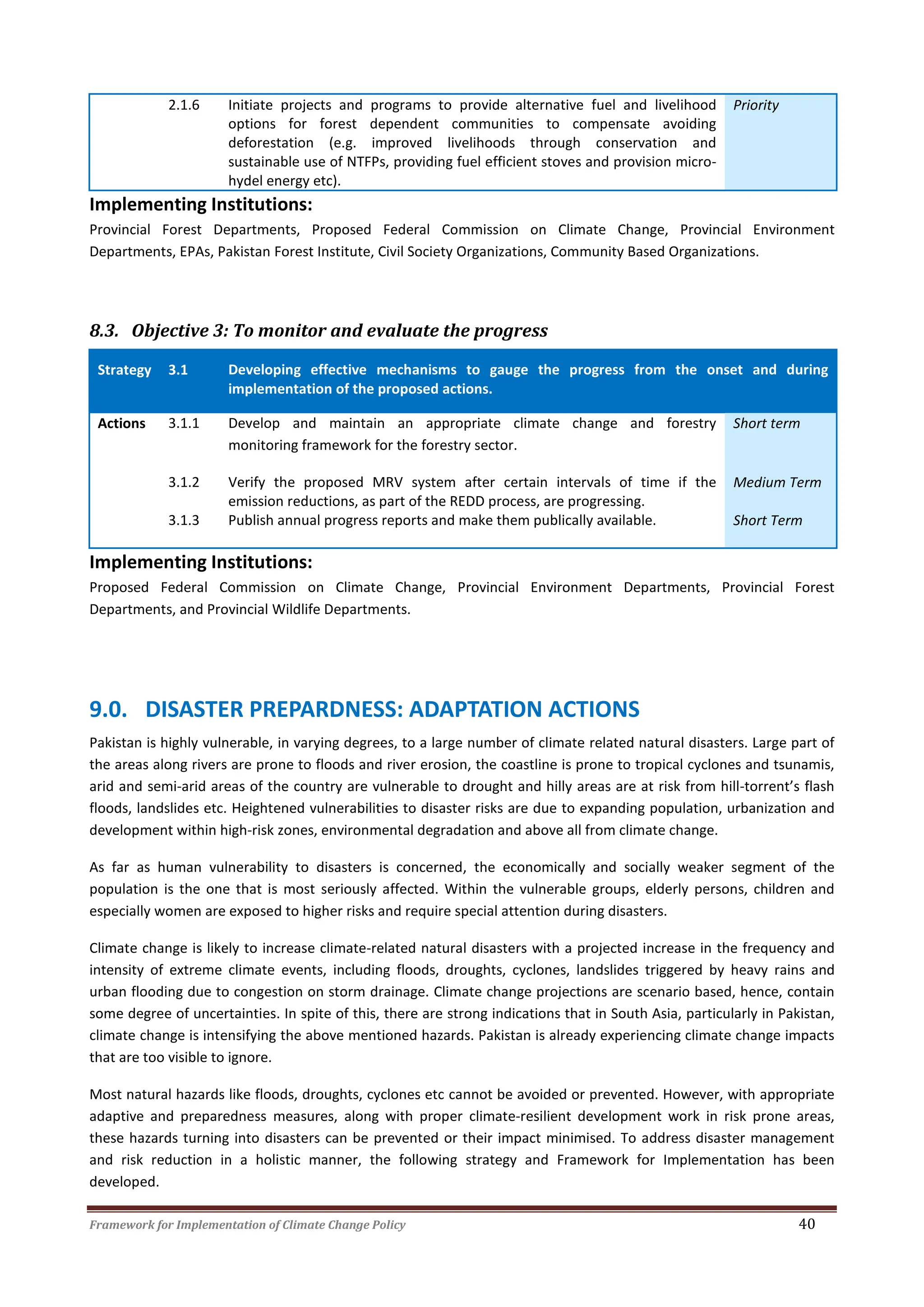 Framework for Implementation of Climate Change Policy 40
2.1.6 Initiate projects and programs to provide alternative fuel and livelihood
options for forest dependent communities to compensate avoiding
deforestation (e.g. improved livelihoods through conservation and
sustainable use of NTFPs, providing fuel efficient stoves and provision micro-
hydel energy etc).
Priority
Implementing Institutions:
Provincial Forest Departments, Proposed Federal Commission on Climate Change, Provincial Environment
Departments, EPAs, Pakistan Forest Institute, Civil Society Organizations, Community Based Organizations.
8.3. Objective 3: To monitor and evaluate the progress
Strategy 3.1 Developing effective mechanisms to gauge the progress from the onset and during
implementation of the proposed actions.
Actions 3.1.1 Develop and maintain an appropriate climate change and forestry
monitoring framework for the forestry sector.
Short term
3.1.2 Verify the proposed MRV system after certain intervals of time if the
emission reductions, as part of the REDD process, are progressing.
Medium Term
3.1.3 Publish annual progress reports and make them publically available. Short Term
Implementing Institutions:
Proposed Federal Commission on Climate Change, Provincial Environment Departments, Provincial Forest
Departments, and Provincial Wildlife Departments.
9.0. DISASTER PREPARDNESS: ADAPTATION ACTIONS
Pakistan is highly vulnerable, in varying degrees, to a large number of climate related natural disasters. Large part of
the areas along rivers are prone to floods and river erosion, the coastline is prone to tropical cyclones and tsunamis,
arid and semi-arid areas of the country are vulnerable to drought and hilly areas are at risk from hill-torrent’s flash
floods, landslides etc. Heightened vulnerabilities to disaster risks are due to expanding population, urbanization and
development within high-risk zones, environmental degradation and above all from climate change.
As far as human vulnerability to disasters is concerned, the economically and socially weaker segment of the
population is the one that is most seriously affected. Within the vulnerable groups, elderly persons, children and
especially women are exposed to higher risks and require special attention during disasters.
Climate change is likely to increase climate-related natural disasters with a projected increase in the frequency and
intensity of extreme climate events, including floods, droughts, cyclones, landslides triggered by heavy rains and
urban flooding due to congestion on storm drainage. Climate change projections are scenario based, hence, contain
some degree of uncertainties. In spite of this, there are strong indications that in South Asia, particularly in Pakistan,
climate change is intensifying the above mentioned hazards. Pakistan is already experiencing climate change impacts
that are too visible to ignore.
Most natural hazards like floods, droughts, cyclones etc cannot be avoided or prevented. However, with appropriate
adaptive and preparedness measures, along with proper climate-resilient development work in risk prone areas,
these hazards turning into disasters can be prevented or their impact minimised. To address disaster management
and risk reduction in a holistic manner, the following strategy and Framework for Implementation has been
developed.
 