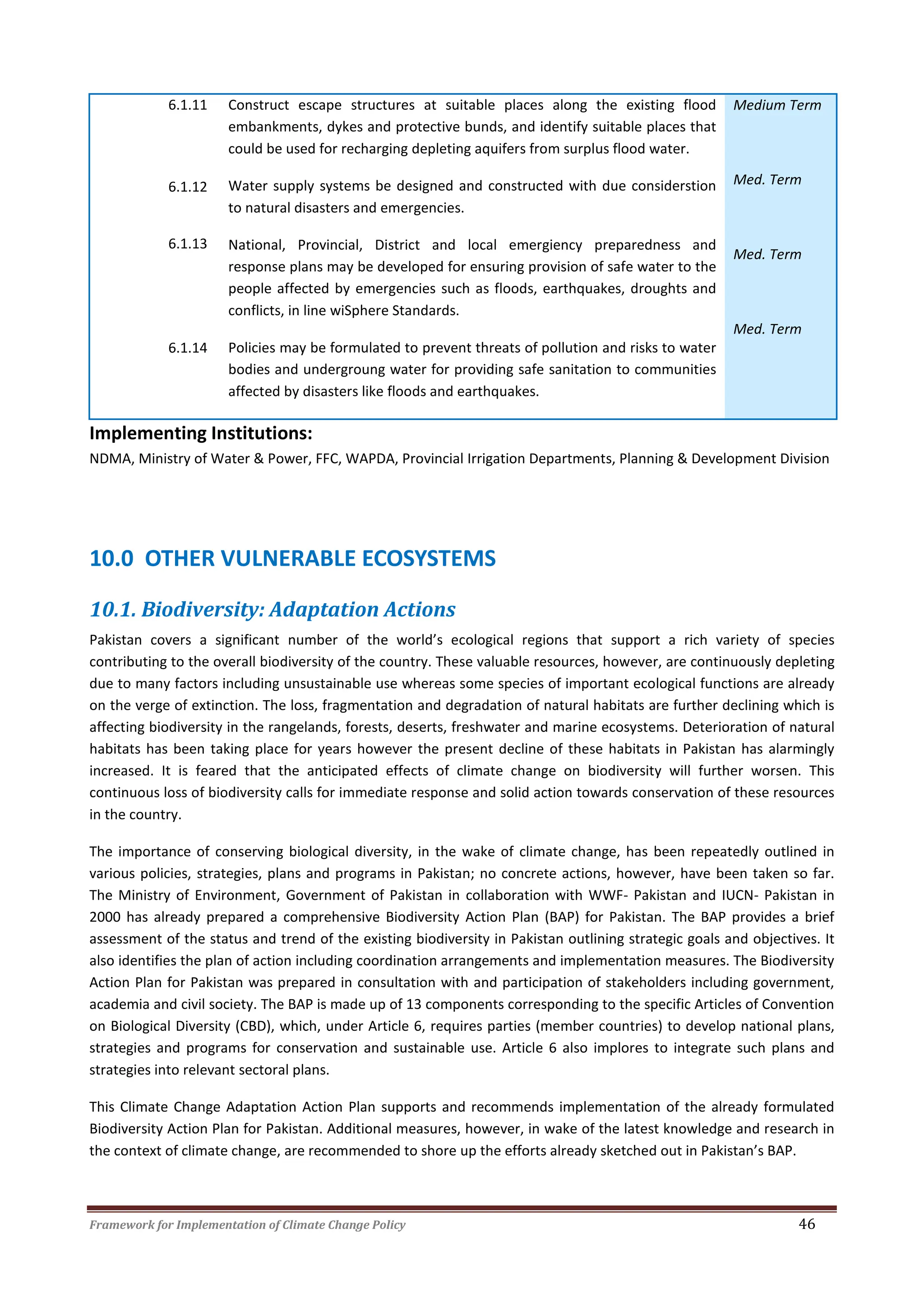 Framework for Implementation of Climate Change Policy 46
6.1.11
6.1.12
6.1.13
6.1.14
Construct escape structures at suitable places along the existing flood
embankments, dykes and protective bunds, and identify suitable places that
could be used for recharging depleting aquifers from surplus flood water.
Water supply systems be designed and constructed with due considerstion
to natural disasters and emergencies.
National, Provincial, District and local emergiency preparedness and
response plans may be developed for ensuring provision of safe water to the
people affected by emergencies such as floods, earthquakes, droughts and
conflicts, in line wiSphere Standards.
Policies may be formulated to prevent threats of pollution and risks to water
bodies and undergroung water for providing safe sanitation to communities
affected by disasters like floods and earthquakes.
Medium Term
Med. Term
Med. Term
Med. Term
Implementing Institutions:
NDMA, Ministry of Water & Power, FFC, WAPDA, Provincial Irrigation Departments, Planning & Development Division
10.0 OTHER VULNERABLE ECOSYSTEMS
10.1. Biodiversity: Adaptation Actions
Pakistan covers a significant number of the world’s ecological regions that support a rich variety of species
contributing to the overall biodiversity of the country. These valuable resources, however, are continuously depleting
due to many factors including unsustainable use whereas some species of important ecological functions are already
on the verge of extinction. The loss, fragmentation and degradation of natural habitats are further declining which is
affecting biodiversity in the rangelands, forests, deserts, freshwater and marine ecosystems. Deterioration of natural
habitats has been taking place for years however the present decline of these habitats in Pakistan has alarmingly
increased. It is feared that the anticipated effects of climate change on biodiversity will further worsen. This
continuous loss of biodiversity calls for immediate response and solid action towards conservation of these resources
in the country.
The importance of conserving biological diversity, in the wake of climate change, has been repeatedly outlined in
various policies, strategies, plans and programs in Pakistan; no concrete actions, however, have been taken so far.
The Ministry of Environment, Government of Pakistan in collaboration with WWF- Pakistan and IUCN- Pakistan in
2000 has already prepared a comprehensive Biodiversity Action Plan (BAP) for Pakistan. The BAP provides a brief
assessment of the status and trend of the existing biodiversity in Pakistan outlining strategic goals and objectives. It
also identifies the plan of action including coordination arrangements and implementation measures. The Biodiversity
Action Plan for Pakistan was prepared in consultation with and participation of stakeholders including government,
academia and civil society. The BAP is made up of 13 components corresponding to the specific Articles of Convention
on Biological Diversity (CBD), which, under Article 6, requires parties (member countries) to develop national plans,
strategies and programs for conservation and sustainable use. Article 6 also implores to integrate such plans and
strategies into relevant sectoral plans.
This Climate Change Adaptation Action Plan supports and recommends implementation of the already formulated
Biodiversity Action Plan for Pakistan. Additional measures, however, in wake of the latest knowledge and research in
the context of climate change, are recommended to shore up the efforts already sketched out in Pakistan’s BAP.
 