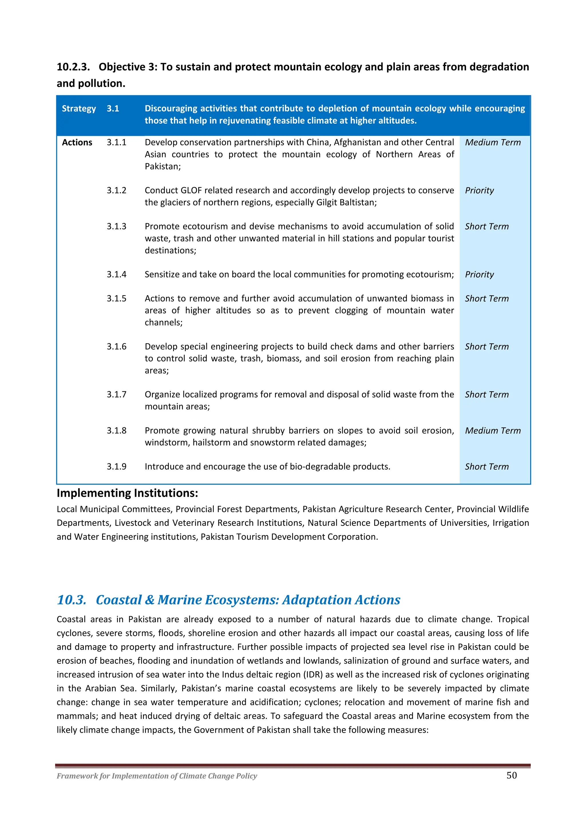 Framework for Implementation of Climate Change Policy 50
10.2.3. Objective 3: To sustain and protect mountain ecology and plain areas from degradation
and pollution.
Strategy 3.1 Discouraging activities that contribute to depletion of mountain ecology while encouraging
those that help in rejuvenating feasible climate at higher altitudes.
Actions 3.1.1 Develop conservation partnerships with China, Afghanistan and other Central
Asian countries to protect the mountain ecology of Northern Areas of
Pakistan;
Medium Term
3.1.2 Conduct GLOF related research and accordingly develop projects to conserve
the glaciers of northern regions, especially Gilgit Baltistan;
Priority
3.1.3 Promote ecotourism and devise mechanisms to avoid accumulation of solid
waste, trash and other unwanted material in hill stations and popular tourist
destinations;
Short Term
3.1.4 Sensitize and take on board the local communities for promoting ecotourism; Priority
3.1.5 Actions to remove and further avoid accumulation of unwanted biomass in
areas of higher altitudes so as to prevent clogging of mountain water
channels;
Short Term
3.1.6 Develop special engineering projects to build check dams and other barriers
to control solid waste, trash, biomass, and soil erosion from reaching plain
areas;
Short Term
3.1.7 Organize localized programs for removal and disposal of solid waste from the
mountain areas;
Short Term
3.1.8 Promote growing natural shrubby barriers on slopes to avoid soil erosion,
windstorm, hailstorm and snowstorm related damages;
Medium Term
3.1.9 Introduce and encourage the use of bio-degradable products. Short Term
Implementing Institutions:
Local Municipal Committees, Provincial Forest Departments, Pakistan Agriculture Research Center, Provincial Wildlife
Departments, Livestock and Veterinary Research Institutions, Natural Science Departments of Universities, Irrigation
and Water Engineering institutions, Pakistan Tourism Development Corporation.
10.3. Coastal & Marine Ecosystems: Adaptation Actions
Coastal areas in Pakistan are already exposed to a number of natural hazards due to climate change. Tropical
cyclones, severe storms, floods, shoreline erosion and other hazards all impact our coastal areas, causing loss of life
and damage to property and infrastructure. Further possible impacts of projected sea level rise in Pakistan could be
erosion of beaches, flooding and inundation of wetlands and lowlands, salinization of ground and surface waters, and
increased intrusion of sea water into the Indus deltaic region (IDR) as well as the increased risk of cyclones originating
in the Arabian Sea. Similarly, Pakistan’s marine coastal ecosystems are likely to be severely impacted by climate
change: change in sea water temperature and acidification; cyclones; relocation and movement of marine fish and
mammals; and heat induced drying of deltaic areas. To safeguard the Coastal areas and Marine ecosystem from the
likely climate change impacts, the Government of Pakistan shall take the following measures:
 