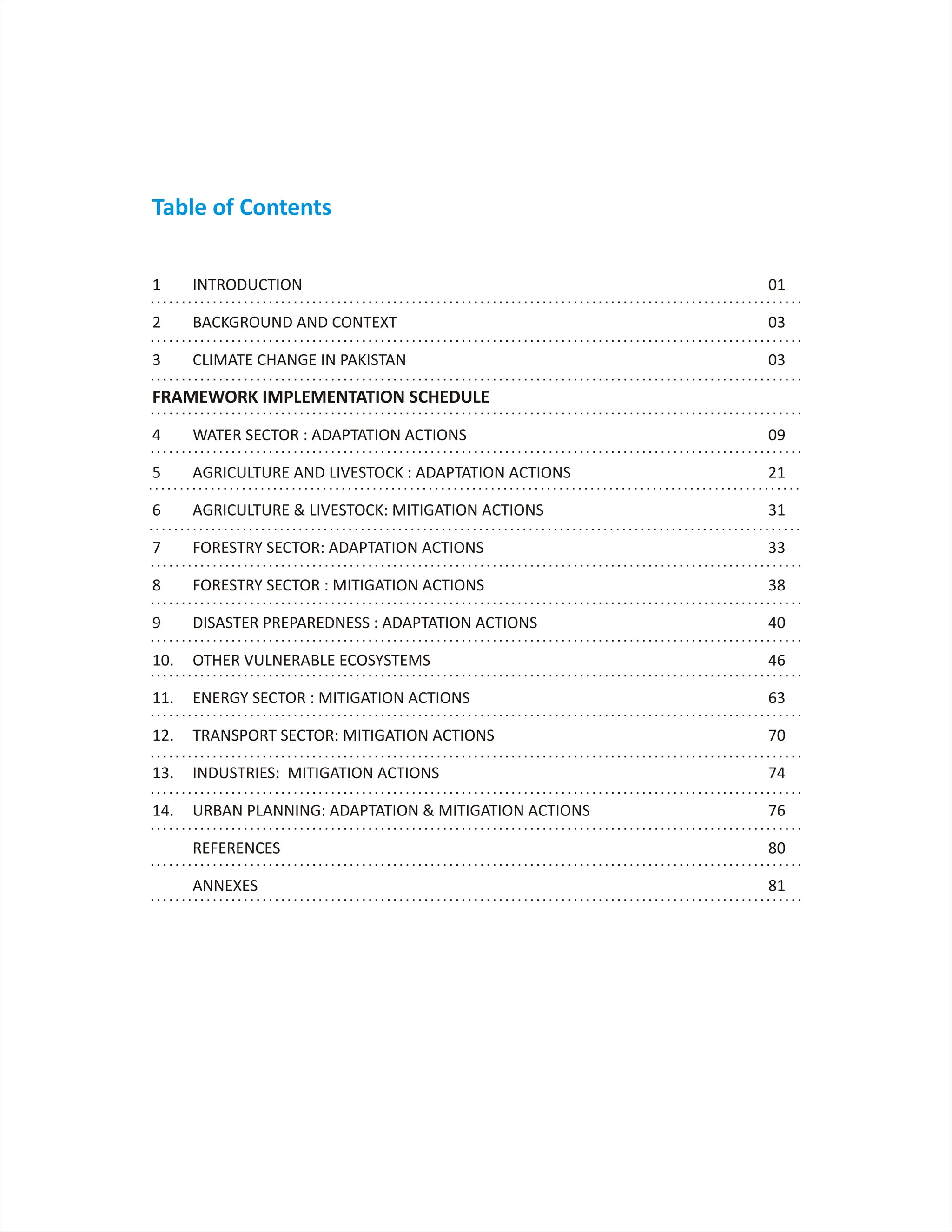 Table of Contents
1 INTRODUCTION 01
2 BACKGROUND AND CONTEXT 03
3 CLIMATE CHANGE IN PAKISTAN 03
4 WATER SECTOR : ADAPTATION ACTIONS 09
5 AGRICULTURE AND LIVESTOCK : ADAPTATION ACTIONS 21
6 AGRICULTURE & LIVESTOCK: MITIGATION ACTIONS 31
7 FORESTRY SECTOR: ADAPTATION ACTIONS 33
8 FORESTRY SECTOR : MITIGATION ACTIONS 38
9 DISASTER PREPAREDNESS : ADAPTATION ACTIONS 40
10. OTHER VULNERABLE ECOSYSTEMS 46
11. ENERGY SECTOR : MITIGATION ACTIONS 63
12. TRANSPORT SECTOR: MITIGATION ACTIONS 70
13. INDUSTRIES: MITIGATION ACTIONS 74
14. URBAN PLANNING: ADAPTATION & MITIGATION ACTIONS 76
REFERENCES 80
ANNEXES 81
FRAMEWORK IMPLEMENTATION SCHEDULE
 