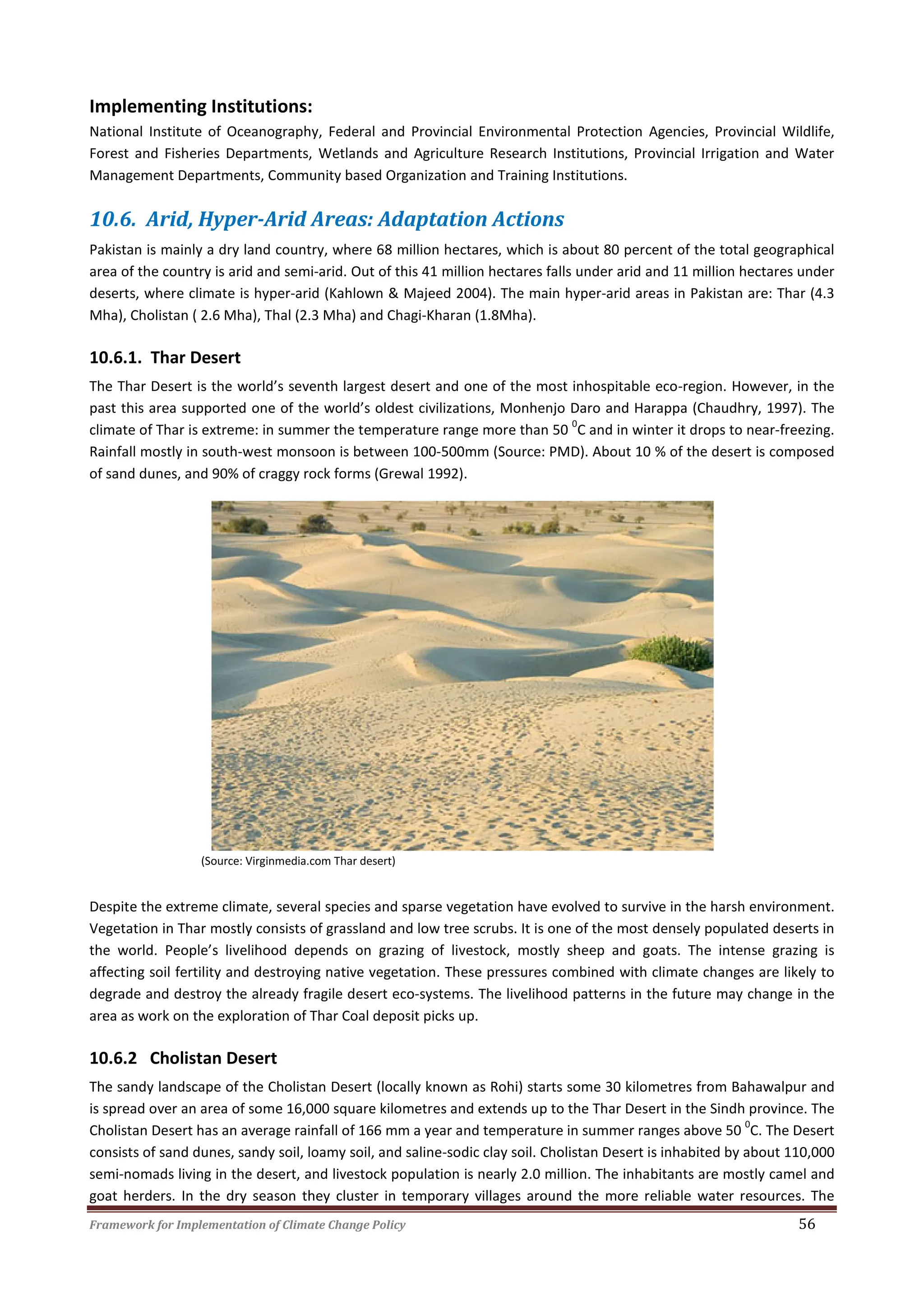 Framework for Implementation of Climate Change Policy 56
Implementing Institutions:
National Institute of Oceanography, Federal and Provincial Environmental Protection Agencies, Provincial Wildlife,
Forest and Fisheries Departments, Wetlands and Agriculture Research Institutions, Provincial Irrigation and Water
Management Departments, Community based Organization and Training Institutions.
10.6. Arid, Hyper-Arid Areas: Adaptation Actions
Pakistan is mainly a dry land country, where 68 million hectares, which is about 80 percent of the total geographical
area of the country is arid and semi-arid. Out of this 41 million hectares falls under arid and 11 million hectares under
deserts, where climate is hyper-arid (Kahlown & Majeed 2004). The main hyper-arid areas in Pakistan are: Thar (4.3
Mha), Cholistan ( 2.6 Mha), Thal (2.3 Mha) and Chagi-Kharan (1.8Mha).
10.6.1. Thar Desert
The Thar Desert is the world’s seventh largest desert and one of the most inhospitable eco-region. However, in the
past this area supported one of the world’s oldest civilizations, Monhenjo Daro and Harappa (Chaudhry, 1997). The
climate of Thar is extreme: in summer the temperature range more than 50
0
C and in winter it drops to near-freezing.
Rainfall mostly in south-west monsoon is between 100-500mm (Source: PMD). About 10 % of the desert is composed
of sand dunes, and 90% of craggy rock forms (Grewal 1992).
(Source: Virginmedia.com Thar desert)
Despite the extreme climate, several species and sparse vegetation have evolved to survive in the harsh environment.
Vegetation in Thar mostly consists of grassland and low tree scrubs. It is one of the most densely populated deserts in
the world. People’s livelihood depends on grazing of livestock, mostly sheep and goats. The intense grazing is
affecting soil fertility and destroying native vegetation. These pressures combined with climate changes are likely to
degrade and destroy the already fragile desert eco-systems. The livelihood patterns in the future may change in the
area as work on the exploration of Thar Coal deposit picks up.
10.6.2 Cholistan Desert
The sandy landscape of the Cholistan Desert (locally known as Rohi) starts some 30 kilometres from Bahawalpur and
is spread over an area of some 16,000 square kilometres and extends up to the Thar Desert in the Sindh province. The
Cholistan Desert has an average rainfall of 166 mm a year and temperature in summer ranges above 50
0
C. The Desert
consists of sand dunes, sandy soil, loamy soil, and saline-sodic clay soil. Cholistan Desert is inhabited by about 110,000
semi-nomads living in the desert, and livestock population is nearly 2.0 million. The inhabitants are mostly camel and
goat herders. In the dry season they cluster in temporary villages around the more reliable water resources. The
 