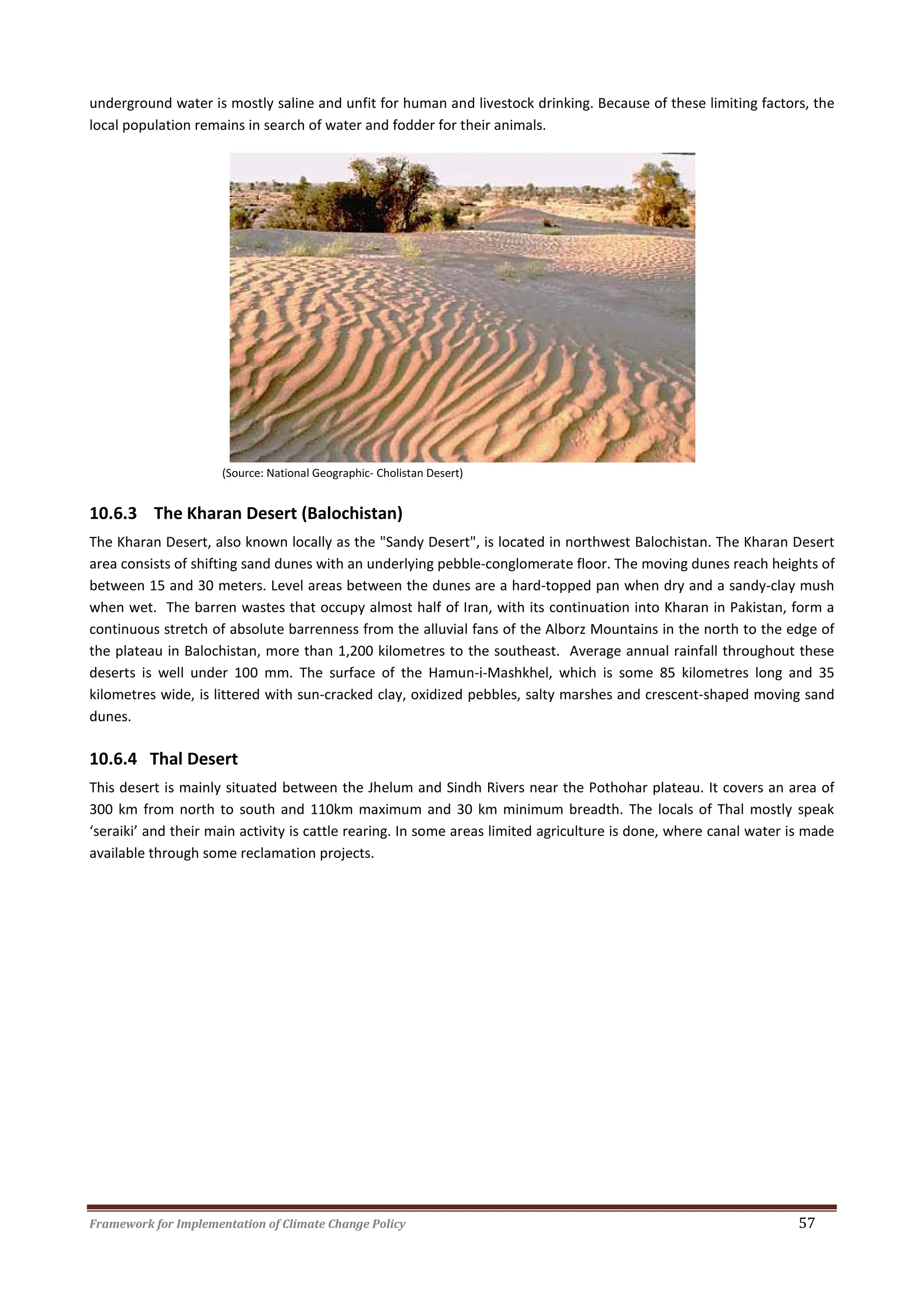 Framework for Implementation of Climate Change Policy 57
underground water is mostly saline and unfit for human and livestock drinking. Because of these limiting factors, the
local population remains in search of water and fodder for their animals.
(Source: National Geographic- Cholistan Desert)
10.6.3 The Kharan Desert (Balochistan)
The Kharan Desert, also known locally as the "Sandy Desert", is located in northwest Balochistan. The Kharan Desert
area consists of shifting sand dunes with an underlying pebble-conglomerate floor. The moving dunes reach heights of
between 15 and 30 meters. Level areas between the dunes are a hard-topped pan when dry and a sandy-clay mush
when wet. The barren wastes that occupy almost half of Iran, with its continuation into Kharan in Pakistan, form a
continuous stretch of absolute barrenness from the alluvial fans of the Alborz Mountains in the north to the edge of
the plateau in Balochistan, more than 1,200 kilometres to the southeast. Average annual rainfall throughout these
deserts is well under 100 mm. The surface of the Hamun-i-Mashkhel, which is some 85 kilometres long and 35
kilometres wide, is littered with sun-cracked clay, oxidized pebbles, salty marshes and crescent-shaped moving sand
dunes.
10.6.4 Thal Desert
This desert is mainly situated between the Jhelum and Sindh Rivers near the Pothohar plateau. It covers an area of
300 km from north to south and 110km maximum and 30 km minimum breadth. The locals of Thal mostly speak
‘seraiki’ and their main activity is cattle rearing. In some areas limited agriculture is done, where canal water is made
available through some reclamation projects.
 