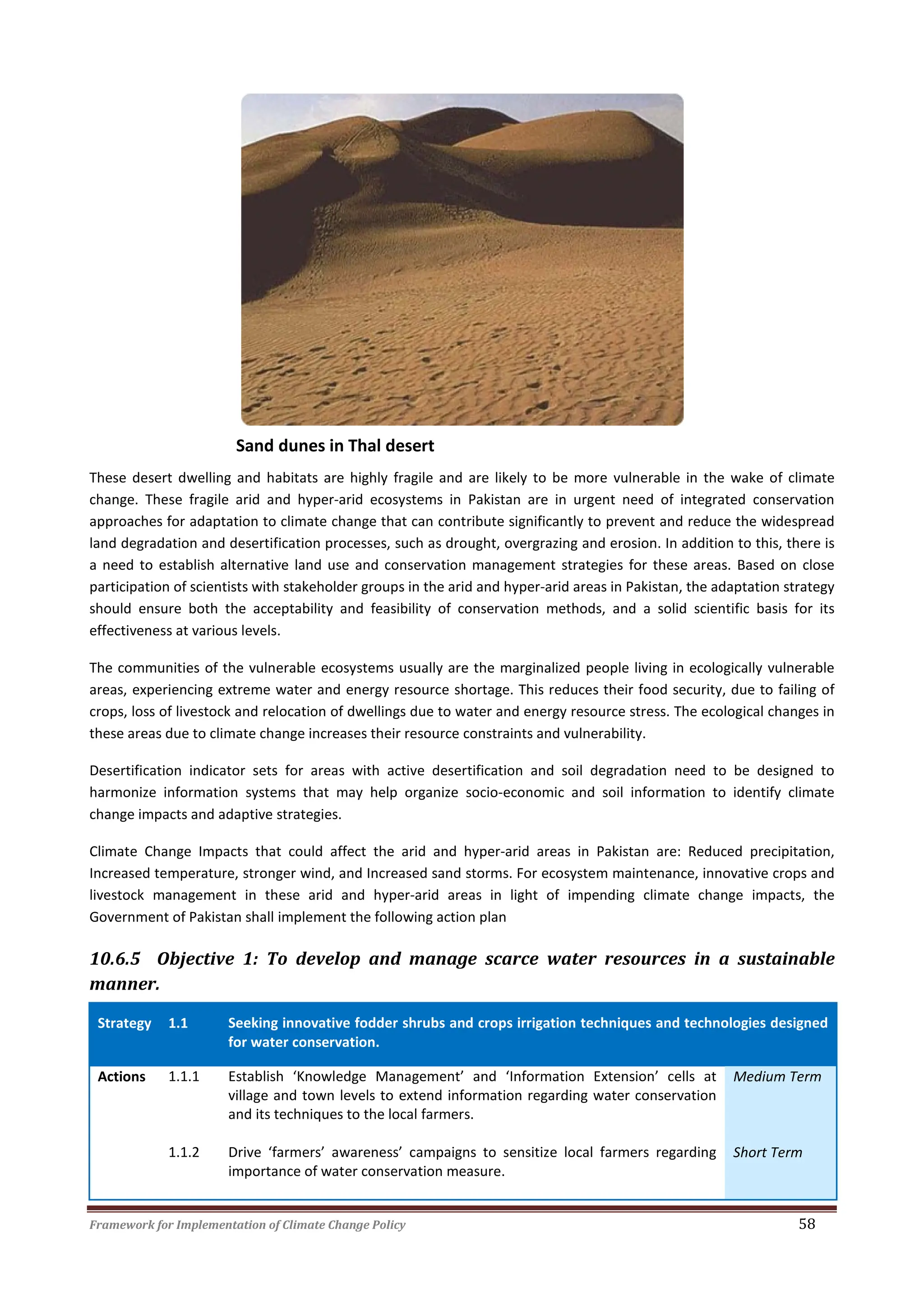 Framework for Implementation of Climate Change Policy 58
Sand dunes in Thal desert
These desert dwelling and habitats are highly fragile and are likely to be more vulnerable in the wake of climate
change. These fragile arid and hyper-arid ecosystems in Pakistan are in urgent need of integrated conservation
approaches for adaptation to climate change that can contribute significantly to prevent and reduce the widespread
land degradation and desertification processes, such as drought, overgrazing and erosion. In addition to this, there is
a need to establish alternative land use and conservation management strategies for these areas. Based on close
participation of scientists with stakeholder groups in the arid and hyper-arid areas in Pakistan, the adaptation strategy
should ensure both the acceptability and feasibility of conservation methods, and a solid scientific basis for its
effectiveness at various levels.
The communities of the vulnerable ecosystems usually are the marginalized people living in ecologically vulnerable
areas, experiencing extreme water and energy resource shortage. This reduces their food security, due to failing of
crops, loss of livestock and relocation of dwellings due to water and energy resource stress. The ecological changes in
these areas due to climate change increases their resource constraints and vulnerability.
Desertification indicator sets for areas with active desertification and soil degradation need to be designed to
harmonize information systems that may help organize socio-economic and soil information to identify climate
change impacts and adaptive strategies.
Climate Change Impacts that could affect the arid and hyper-arid areas in Pakistan are: Reduced precipitation,
Increased temperature, stronger wind, and Increased sand storms. For ecosystem maintenance, innovative crops and
livestock management in these arid and hyper-arid areas in light of impending climate change impacts, the
Government of Pakistan shall implement the following action plan
10.6.5 Objective 1: To develop and manage scarce water resources in a sustainable
manner.
Strategy 1.1 Seeking innovative fodder shrubs and crops irrigation techniques and technologies designed
for water conservation.
Actions 1.1.1 Establish ‘Knowledge Management’ and ‘Information Extension’ cells at
village and town levels to extend information regarding water conservation
and its techniques to the local farmers.
Medium Term
1.1.2 Drive ‘farmers’ awareness’ campaigns to sensitize local farmers regarding
importance of water conservation measure.
Short Term
 