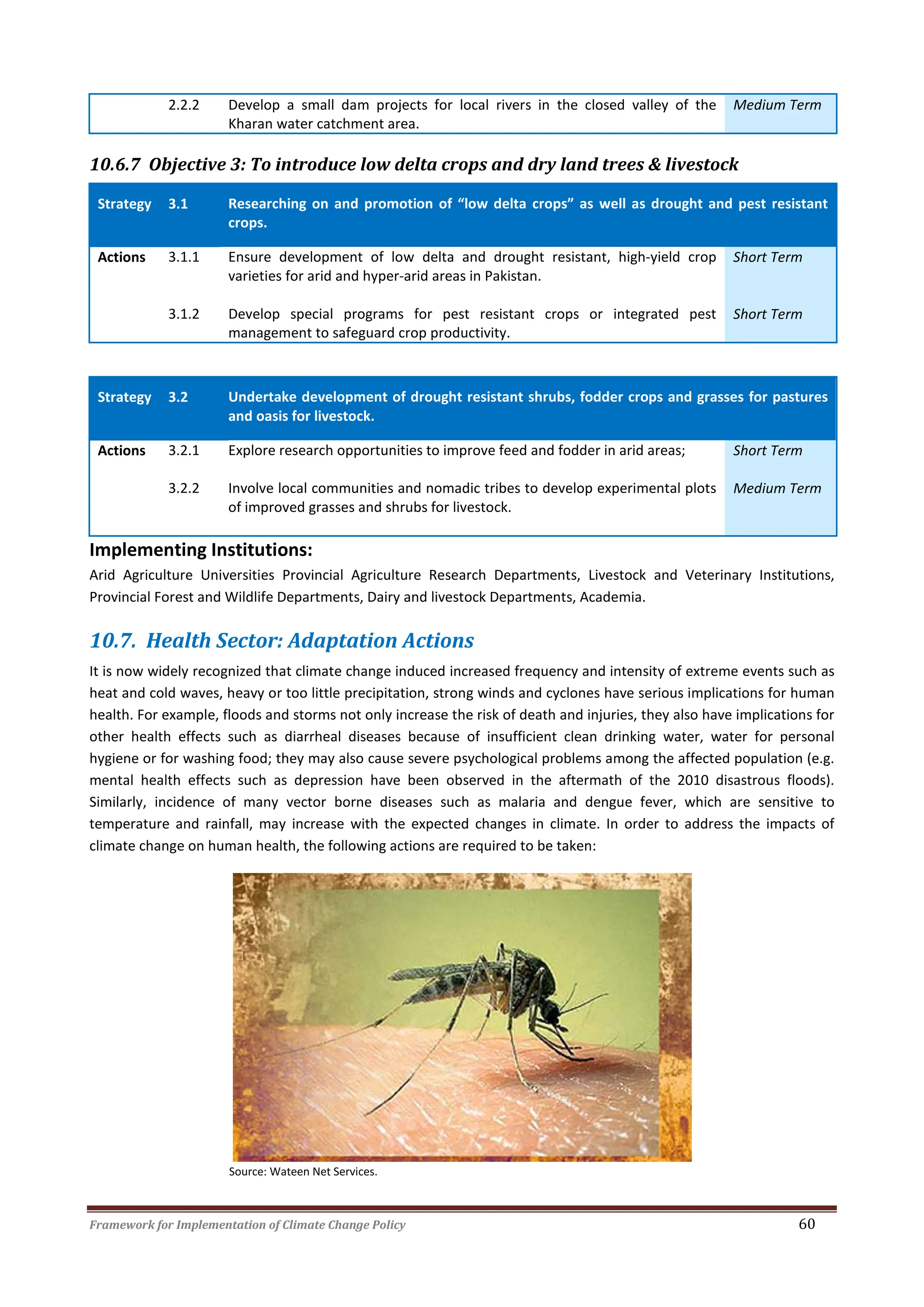 Framework for Implementation of Climate Change Policy 60
2.2.2 Develop a small dam projects for local rivers in the closed valley of the
Kharan water catchment area.
Medium Term
10.6.7 Objective 3: To introduce low delta crops and dry land trees & livestock
Strategy 3.1 Researching on and promotion of “low delta crops” as well as drought and pest resistant
crops.
Actions 3.1.1 Ensure development of low delta and drought resistant, high-yield crop
varieties for arid and hyper-arid areas in Pakistan.
Short Term
3.1.2 Develop special programs for pest resistant crops or integrated pest
management to safeguard crop productivity.
Short Term
Strategy 3.2 Undertake development of drought resistant shrubs, fodder crops and grasses for pastures
and oasis for livestock.
Actions 3.2.1 Explore research opportunities to improve feed and fodder in arid areas; Short Term
3.2.2 Involve local communities and nomadic tribes to develop experimental plots
of improved grasses and shrubs for livestock.
Medium Term
Implementing Institutions:
Arid Agriculture Universities Provincial Agriculture Research Departments, Livestock and Veterinary Institutions,
Provincial Forest and Wildlife Departments, Dairy and livestock Departments, Academia.
10.7. Health Sector: Adaptation Actions
It is now widely recognized that climate change induced increased frequency and intensity of extreme events such as
heat and cold waves, heavy or too little precipitation, strong winds and cyclones have serious implications for human
health. For example, floods and storms not only increase the risk of death and injuries, they also have implications for
other health effects such as diarrheal diseases because of insufficient clean drinking water, water for personal
hygiene or for washing food; they may also cause severe psychological problems among the affected population (e.g.
mental health effects such as depression have been observed in the aftermath of the 2010 disastrous floods).
Similarly, incidence of many vector borne diseases such as malaria and dengue fever, which are sensitive to
temperature and rainfall, may increase with the expected changes in climate. In order to address the impacts of
climate change on human health, the following actions are required to be taken:
Source: Wateen Net Services.
 