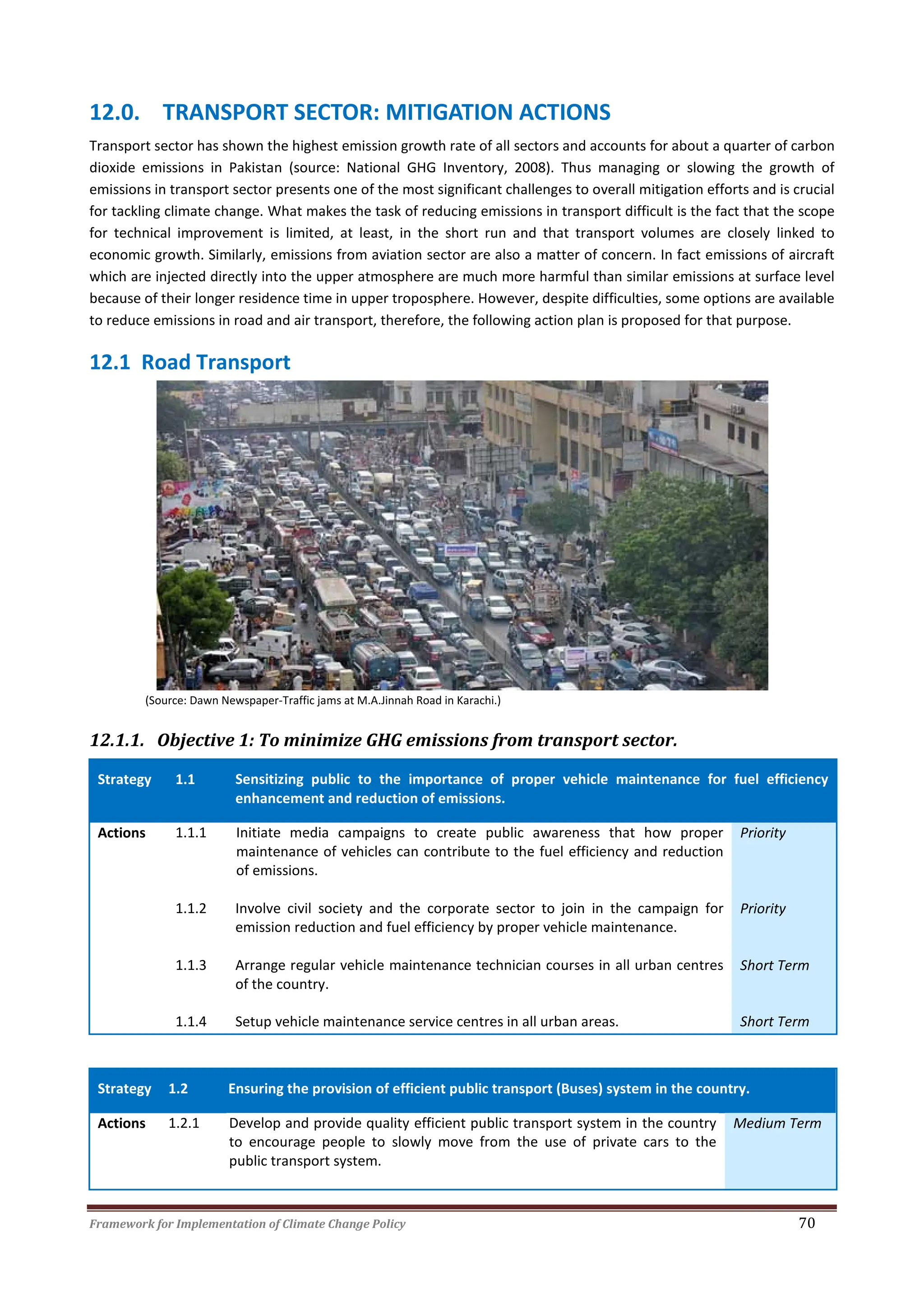 Framework for Implementation of Climate Change Policy 70
12.0. TRANSPORT SECTOR: MITIGATION ACTIONS
Transport sector has shown the highest emission growth rate of all sectors and accounts for about a quarter of carbon
dioxide emissions in Pakistan (source: National GHG Inventory, 2008). Thus managing or slowing the growth of
emissions in transport sector presents one of the most significant challenges to overall mitigation efforts and is crucial
for tackling climate change. What makes the task of reducing emissions in transport difficult is the fact that the scope
for technical improvement is limited, at least, in the short run and that transport volumes are closely linked to
economic growth. Similarly, emissions from aviation sector are also a matter of concern. In fact emissions of aircraft
which are injected directly into the upper atmosphere are much more harmful than similar emissions at surface level
because of their longer residence time in upper troposphere. However, despite difficulties, some options are available
to reduce emissions in road and air transport, therefore, the following action plan is proposed for that purpose.
12.1 Road Transport
(Source: Dawn Newspaper-Traffic jams at M.A.Jinnah Road in Karachi.)
12.1.1. Objective 1: To minimize GHG emissions from transport sector.
Strategy 1.1 Sensitizing public to the importance of proper vehicle maintenance for fuel efficiency
enhancement and reduction of emissions.
Actions 1.1.1 Initiate media campaigns to create public awareness that how proper
maintenance of vehicles can contribute to the fuel efficiency and reduction
of emissions.
Priority
1.1.2 Involve civil society and the corporate sector to join in the campaign for
emission reduction and fuel efficiency by proper vehicle maintenance.
Priority
1.1.3 Arrange regular vehicle maintenance technician courses in all urban centres
of the country.
Short Term
1.1.4 Setup vehicle maintenance service centres in all urban areas. Short Term
Strategy 1.2 Ensuring the provision of efficient public transport (Buses) system in the country.
Actions 1.2.1 Develop and provide quality efficient public transport system in the country
to encourage people to slowly move from the use of private cars to the
public transport system.
Medium Term
 