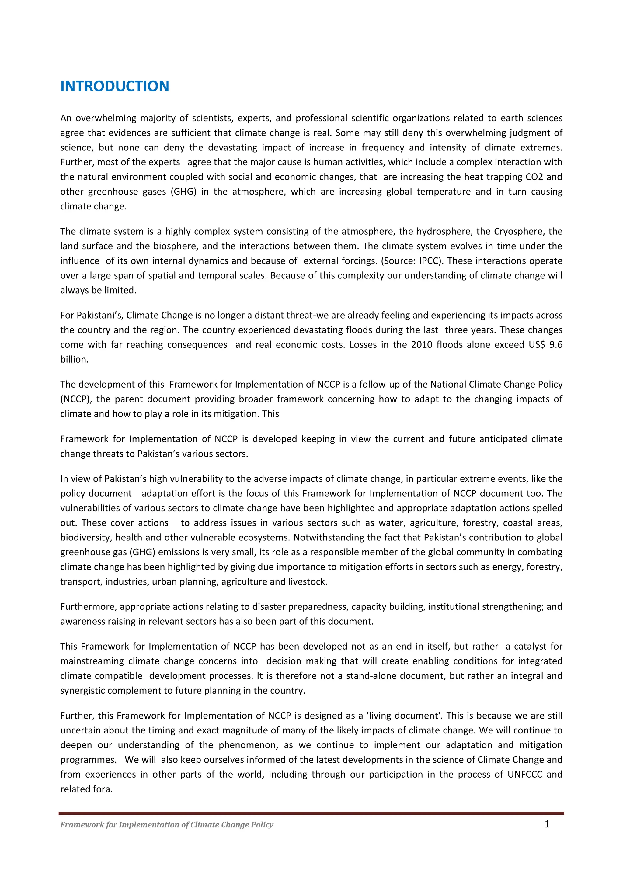Framework for Implementation of Climate Change Policy 1
INTRODUCTION
An overwhelming majority of scientists, experts, and professional scientific organizations related to earth sciences
agree that evidences are sufficient that climate change is real. Some may still deny this overwhelming judgment of
science, but none can deny the devastating impact of increase in frequency and intensity of climate extremes.
Further, most of the experts agree that the major cause is human activities, which include a complex interaction with
the natural environment coupled with social and economic changes, that are increasing the heat trapping CO2 and
other greenhouse gases (GHG) in the atmosphere, which are increasing global temperature and in turn causing
climate change.
The climate system is a highly complex system consisting of the atmosphere, the hydrosphere, the Cryosphere, the
land surface and the biosphere, and the interactions between them. The climate system evolves in time under the
influence of its own internal dynamics and because of external forcings. (Source: IPCC). These interactions operate
over a large span of spatial and temporal scales. Because of this complexity our understanding of climate change will
always be limited.
For Pakistani’s, Climate Change is no longer a distant threat-we are already feeling and experiencing its impacts across
the country and the region. The country experienced devastating floods during the last three years. These changes
come with far reaching consequences and real economic costs. Losses in the 2010 floods alone exceed US$ 9.6
billion.
The development of this Framework for Implementation of NCCP is a follow-up of the National Climate Change Policy
(NCCP), the parent document providing broader framework concerning how to adapt to the changing impacts of
climate and how to play a role in its mitigation. This
Framework for Implementation of NCCP is developed keeping in view the current and future anticipated climate
change threats to Pakistan’s various sectors.
In view of Pakistan’s high vulnerability to the adverse impacts of climate change, in particular extreme events, like the
policy document adaptation effort is the focus of this Framework for Implementation of NCCP document too. The
vulnerabilities of various sectors to climate change have been highlighted and appropriate adaptation actions spelled
out. These cover actions to address issues in various sectors such as water, agriculture, forestry, coastal areas,
biodiversity, health and other vulnerable ecosystems. Notwithstanding the fact that Pakistan’s contribution to global
greenhouse gas (GHG) emissions is very small, its role as a responsible member of the global community in combating
climate change has been highlighted by giving due importance to mitigation efforts in sectors such as energy, forestry,
transport, industries, urban planning, agriculture and livestock.
Furthermore, appropriate actions relating to disaster preparedness, capacity building, institutional strengthening; and
awareness raising in relevant sectors has also been part of this document.
This Framework for Implementation of NCCP has been developed not as an end in itself, but rather a catalyst for
mainstreaming climate change concerns into decision making that will create enabling conditions for integrated
climate compatible development processes. It is therefore not a stand-alone document, but rather an integral and
synergistic complement to future planning in the country.
Further, this Framework for Implementation of NCCP is designed as a 'living document'. This is because we are still
uncertain about the timing and exact magnitude of many of the likely impacts of climate change. We will continue to
deepen our understanding of the phenomenon, as we continue to implement our adaptation and mitigation
programmes. We will also keep ourselves informed of the latest developments in the science of Climate Change and
from experiences in other parts of the world, including through our participation in the process of UNFCCC and
related fora.
 
