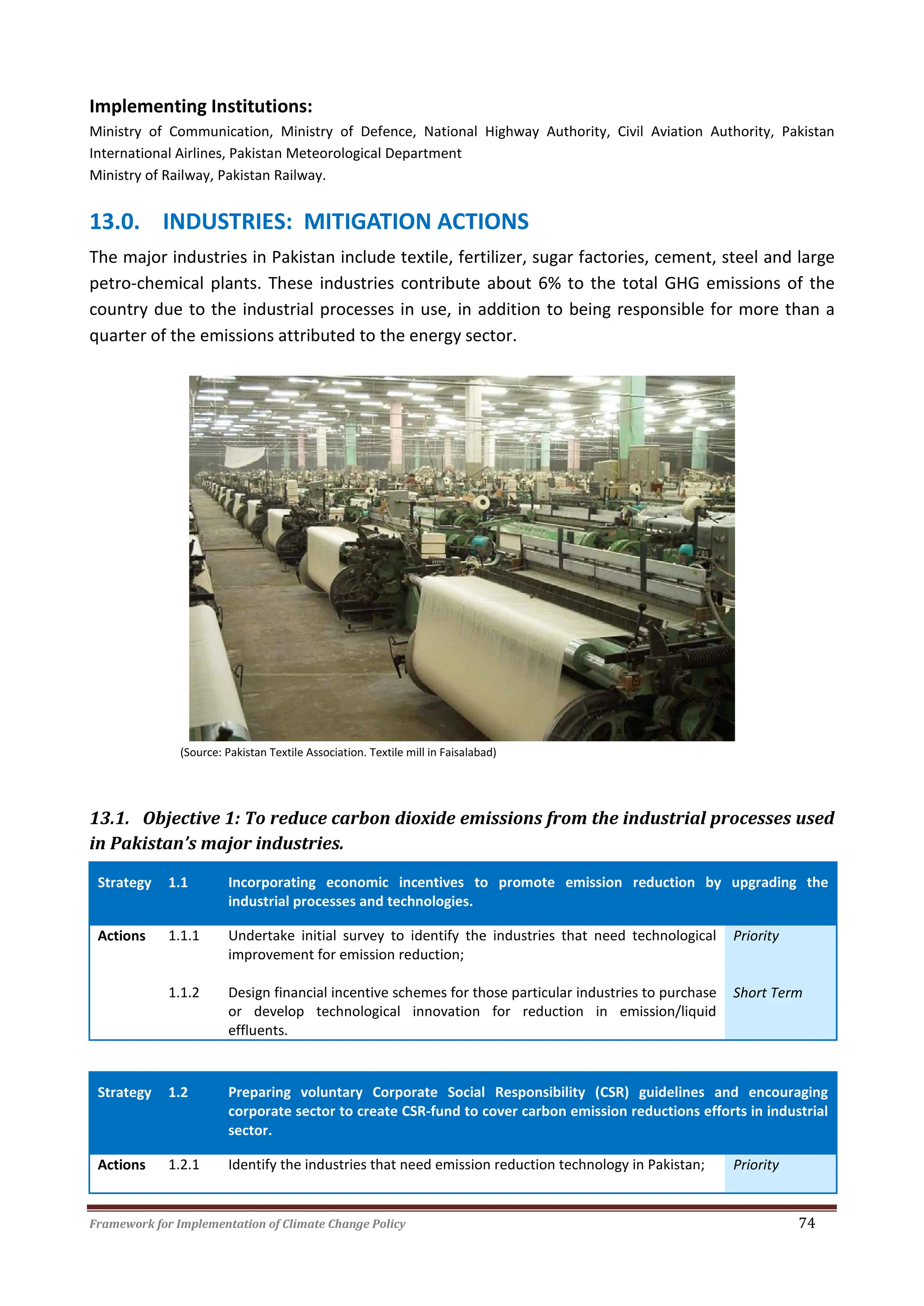 Framework for Implementation of Climate Change Policy 74
Implementing Institutions:
Ministry of Communication, Ministry of Defence, National Highway Authority, Civil Aviation Authority, Pakistan
International Airlines, Pakistan Meteorological Department
Ministry of Railway, Pakistan Railway.
13.0. INDUSTRIES: MITIGATION ACTIONS
The major industries in Pakistan include textile, fertilizer, sugar factories, cement, steel and large
petro-chemical plants. These industries contribute about 6% to the total GHG emissions of the
country due to the industrial processes in use, in addition to being responsible for more than a
quarter of the emissions attributed to the energy sector.
(Source: Pakistan Textile Association. Textile mill in Faisalabad)
13.1. Objective 1: To reduce carbon dioxide emissions from the industrial processes used
in Pakistan’s major industries.
Strategy 1.1 Incorporating economic incentives to promote emission reduction by upgrading the
industrial processes and technologies.
Actions 1.1.1 Undertake initial survey to identify the industries that need technological
improvement for emission reduction;
Priority
1.1.2 Design financial incentive schemes for those particular industries to purchase
or develop technological innovation for reduction in emission/liquid
effluents.
Short Term
Strategy 1.2 Preparing voluntary Corporate Social Responsibility (CSR) guidelines and encouraging
corporate sector to create CSR-fund to cover carbon emission reductions efforts in industrial
sector.
Actions 1.2.1 Identify the industries that need emission reduction technology in Pakistan; Priority
 
