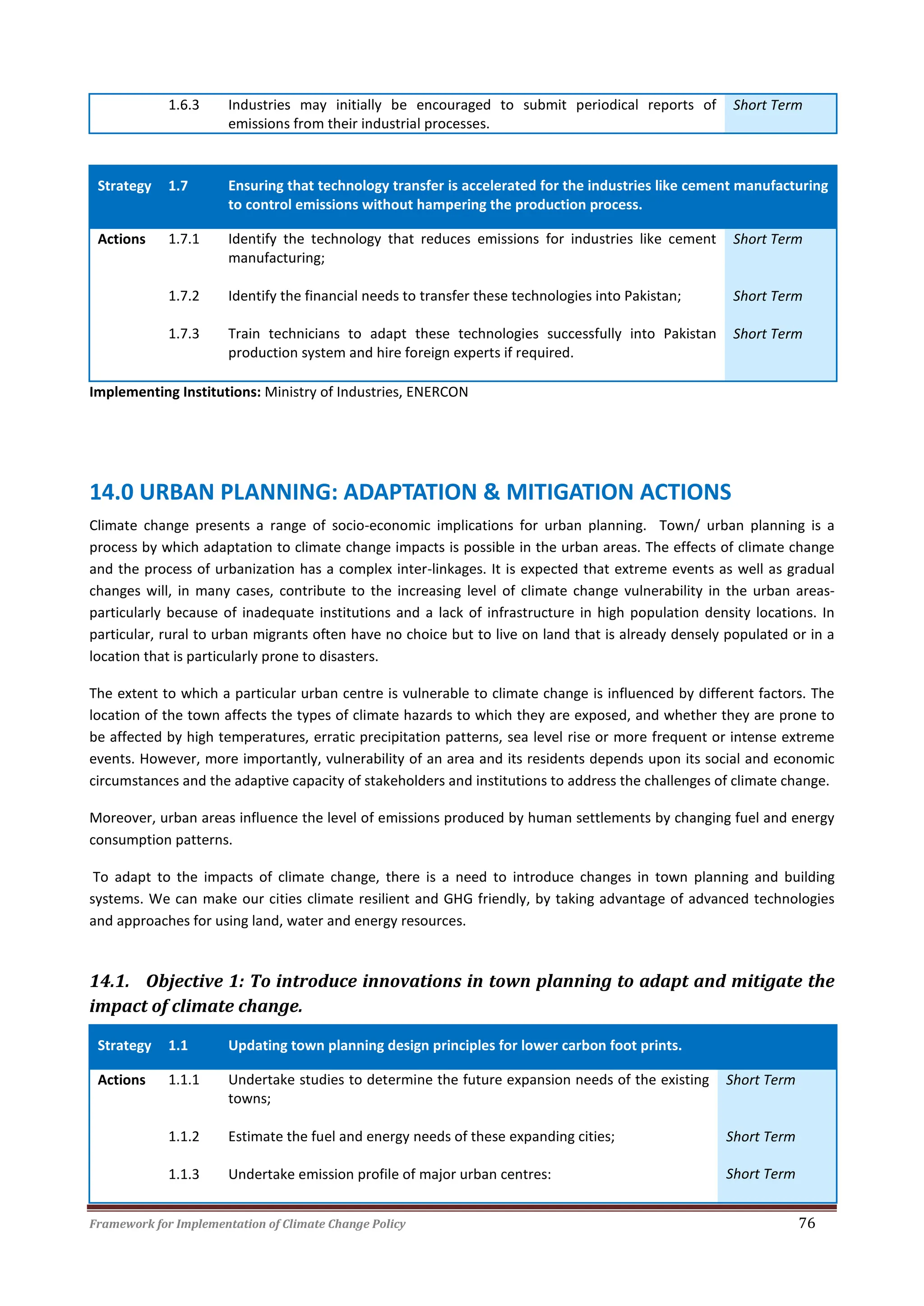 Framework for Implementation of Climate Change Policy 76
1.6.3 Industries may initially be encouraged to submit periodical reports of
emissions from their industrial processes.
Short Term
Strategy 1.7 Ensuring that technology transfer is accelerated for the industries like cement manufacturing
to control emissions without hampering the production process.
Actions 1.7.1 Identify the technology that reduces emissions for industries like cement
manufacturing;
Short Term
1.7.2 Identify the financial needs to transfer these technologies into Pakistan; Short Term
1.7.3 Train technicians to adapt these technologies successfully into Pakistan
production system and hire foreign experts if required.
Short Term
Implementing Institutions: Ministry of Industries, ENERCON
14.0 URBAN PLANNING: ADAPTATION & MITIGATION ACTIONS
Climate change presents a range of socio-economic implications for urban planning. Town/ urban planning is a
process by which adaptation to climate change impacts is possible in the urban areas. The effects of climate change
and the process of urbanization has a complex inter-linkages. It is expected that extreme events as well as gradual
changes will, in many cases, contribute to the increasing level of climate change vulnerability in the urban areas-
particularly because of inadequate institutions and a lack of infrastructure in high population density locations. In
particular, rural to urban migrants often have no choice but to live on land that is already densely populated or in a
location that is particularly prone to disasters.
The extent to which a particular urban centre is vulnerable to climate change is influenced by different factors. The
location of the town affects the types of climate hazards to which they are exposed, and whether they are prone to
be affected by high temperatures, erratic precipitation patterns, sea level rise or more frequent or intense extreme
events. However, more importantly, vulnerability of an area and its residents depends upon its social and economic
circumstances and the adaptive capacity of stakeholders and institutions to address the challenges of climate change.
Moreover, urban areas influence the level of emissions produced by human settlements by changing fuel and energy
consumption patterns.
To adapt to the impacts of climate change, there is a need to introduce changes in town planning and building
systems. We can make our cities climate resilient and GHG friendly, by taking advantage of advanced technologies
and approaches for using land, water and energy resources.
14.1. Objective 1: To introduce innovations in town planning to adapt and mitigate the
impact of climate change.
Strategy 1.1 Updating town planning design principles for lower carbon foot prints.
Actions 1.1.1 Undertake studies to determine the future expansion needs of the existing
towns;
Short Term
1.1.2
1.1.3
Estimate the fuel and energy needs of these expanding cities;
Undertake emission profile of major urban centres:
Short Term
Short Term
 