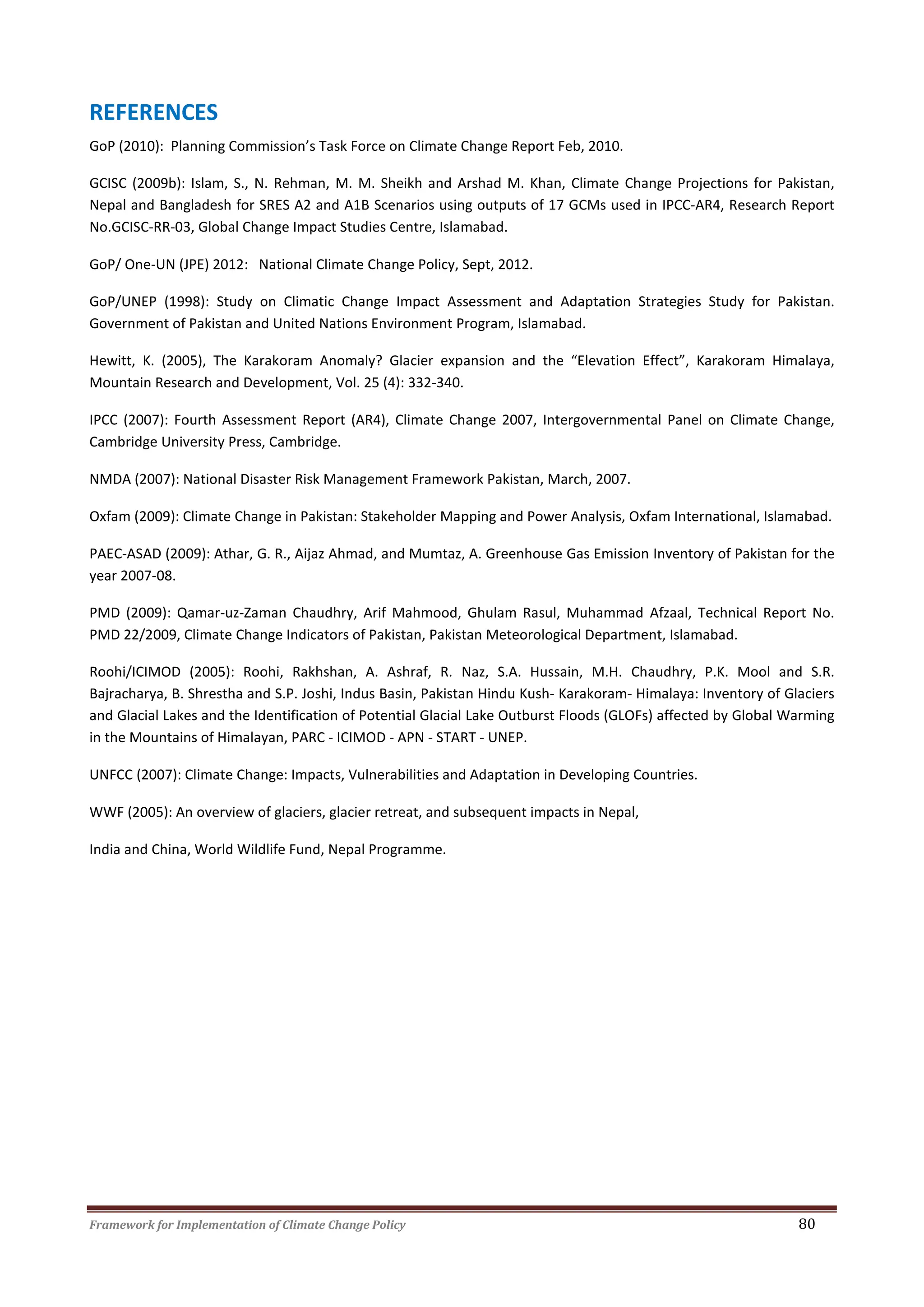 Framework for Implementation of Climate Change Policy 80
REFERENCES
GoP (2010): Planning Commission’s Task Force on Climate Change Report Feb, 2010.
GCISC (2009b): Islam, S., N. Rehman, M. M. Sheikh and Arshad M. Khan, Climate Change Projections for Pakistan,
Nepal and Bangladesh for SRES A2 and A1B Scenarios using outputs of 17 GCMs used in IPCC-AR4, Research Report
No.GCISC-RR-03, Global Change Impact Studies Centre, Islamabad.
GoP/ One-UN (JPE) 2012: National Climate Change Policy, Sept, 2012.
GoP/UNEP (1998): Study on Climatic Change Impact Assessment and Adaptation Strategies Study for Pakistan.
Government of Pakistan and United Nations Environment Program, Islamabad.
Hewitt, K. (2005), The Karakoram Anomaly? Glacier expansion and the “Elevation Effect”, Karakoram Himalaya,
Mountain Research and Development, Vol. 25 (4): 332-340.
IPCC (2007): Fourth Assessment Report (AR4), Climate Change 2007, Intergovernmental Panel on Climate Change,
Cambridge University Press, Cambridge.
NMDA (2007): National Disaster Risk Management Framework Pakistan, March, 2007.
Oxfam (2009): Climate Change in Pakistan: Stakeholder Mapping and Power Analysis, Oxfam International, Islamabad.
PAEC-ASAD (2009): Athar, G. R., Aijaz Ahmad, and Mumtaz, A. Greenhouse Gas Emission Inventory of Pakistan for the
year 2007-08.
PMD (2009): Qamar-uz-Zaman Chaudhry, Arif Mahmood, Ghulam Rasul, Muhammad Afzaal, Technical Report No.
PMD 22/2009, Climate Change Indicators of Pakistan, Pakistan Meteorological Department, Islamabad.
Roohi/ICIMOD (2005): Roohi, Rakhshan, A. Ashraf, R. Naz, S.A. Hussain, M.H. Chaudhry, P.K. Mool and S.R.
Bajracharya, B. Shrestha and S.P. Joshi, Indus Basin, Pakistan Hindu Kush- Karakoram- Himalaya: Inventory of Glaciers
and Glacial Lakes and the Identification of Potential Glacial Lake Outburst Floods (GLOFs) affected by Global Warming
in the Mountains of Himalayan, PARC - ICIMOD - APN - START - UNEP.
UNFCC (2007): Climate Change: Impacts, Vulnerabilities and Adaptation in Developing Countries.
WWF (2005): An overview of glaciers, glacier retreat, and subsequent impacts in Nepal,
India and China, World Wildlife Fund, Nepal Programme.
 