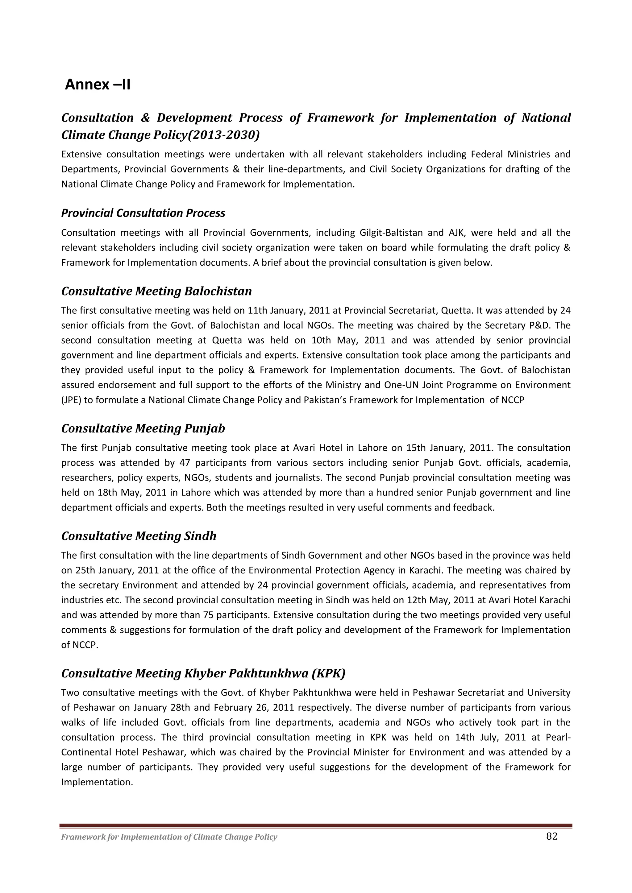 Framework for Implementation of Climate Change Policy 82
Annex –II
Consultation & Development Process of Framework for Implementation of National
Climate Change Policy(2013-2030)
Extensive consultation meetings were undertaken with all relevant stakeholders including Federal Ministries and
Departments, Provincial Governments & their line-departments, and Civil Society Organizations for drafting of the
National Climate Change Policy and Framework for Implementation.
Provincial Consultation Process
Consultation meetings with all Provincial Governments, including Gilgit-Baltistan and AJK, were held and all the
relevant stakeholders including civil society organization were taken on board while formulating the draft policy &
Framework for Implementation documents. A brief about the provincial consultation is given below.
Consultative Meeting Balochistan
The first consultative meeting was held on 11th January, 2011 at Provincial Secretariat, Quetta. It was attended by 24
senior officials from the Govt. of Balochistan and local NGOs. The meeting was chaired by the Secretary P&D. The
second consultation meeting at Quetta was held on 10th May, 2011 and was attended by senior provincial
government and line department officials and experts. Extensive consultation took place among the participants and
they provided useful input to the policy & Framework for Implementation documents. The Govt. of Balochistan
assured endorsement and full support to the efforts of the Ministry and One-UN Joint Programme on Environment
(JPE) to formulate a National Climate Change Policy and Pakistan’s Framework for Implementation of NCCP
Consultative Meeting Punjab
The first Punjab consultative meeting took place at Avari Hotel in Lahore on 15th January, 2011. The consultation
process was attended by 47 participants from various sectors including senior Punjab Govt. officials, academia,
researchers, policy experts, NGOs, students and journalists. The second Punjab provincial consultation meeting was
held on 18th May, 2011 in Lahore which was attended by more than a hundred senior Punjab government and line
department officials and experts. Both the meetings resulted in very useful comments and feedback.
Consultative Meeting Sindh
The first consultation with the line departments of Sindh Government and other NGOs based in the province was held
on 25th January, 2011 at the office of the Environmental Protection Agency in Karachi. The meeting was chaired by
the secretary Environment and attended by 24 provincial government officials, academia, and representatives from
industries etc. The second provincial consultation meeting in Sindh was held on 12th May, 2011 at Avari Hotel Karachi
and was attended by more than 75 participants. Extensive consultation during the two meetings provided very useful
comments & suggestions for formulation of the draft policy and development of the Framework for Implementation
of NCCP.
Consultative Meeting Khyber Pakhtunkhwa (KPK)
Two consultative meetings with the Govt. of Khyber Pakhtunkhwa were held in Peshawar Secretariat and University
of Peshawar on January 28th and February 26, 2011 respectively. The diverse number of participants from various
walks of life included Govt. officials from line departments, academia and NGOs who actively took part in the
consultation process. The third provincial consultation meeting in KPK was held on 14th July, 2011 at Pearl-
Continental Hotel Peshawar, which was chaired by the Provincial Minister for Environment and was attended by a
large number of participants. They provided very useful suggestions for the development of the Framework for
Implementation.
 