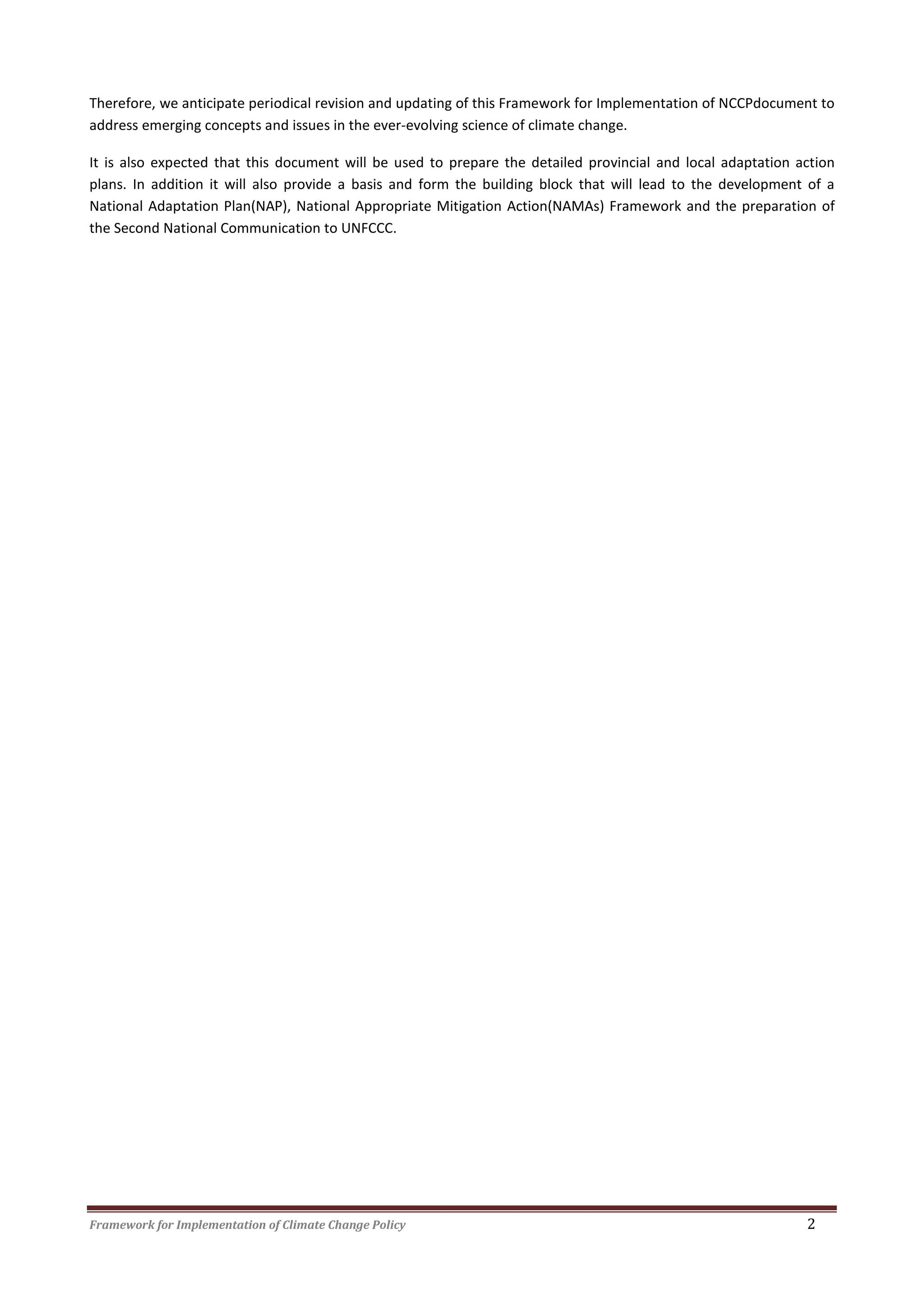 Framework for Implementation of Climate Change Policy 2
Therefore, we anticipate periodical revision and updating of this Framework for Implementation of NCCPdocument to
address emerging concepts and issues in the ever-evolving science of climate change.
It is also expected that this document will be used to prepare the detailed provincial and local adaptation action
plans. In addition it will also provide a basis and form the building block that will lead to the development of a
National Adaptation Plan(NAP), National Appropriate Mitigation Action(NAMAs) Framework and the preparation of
the Second National Communication to UNFCCC.
 