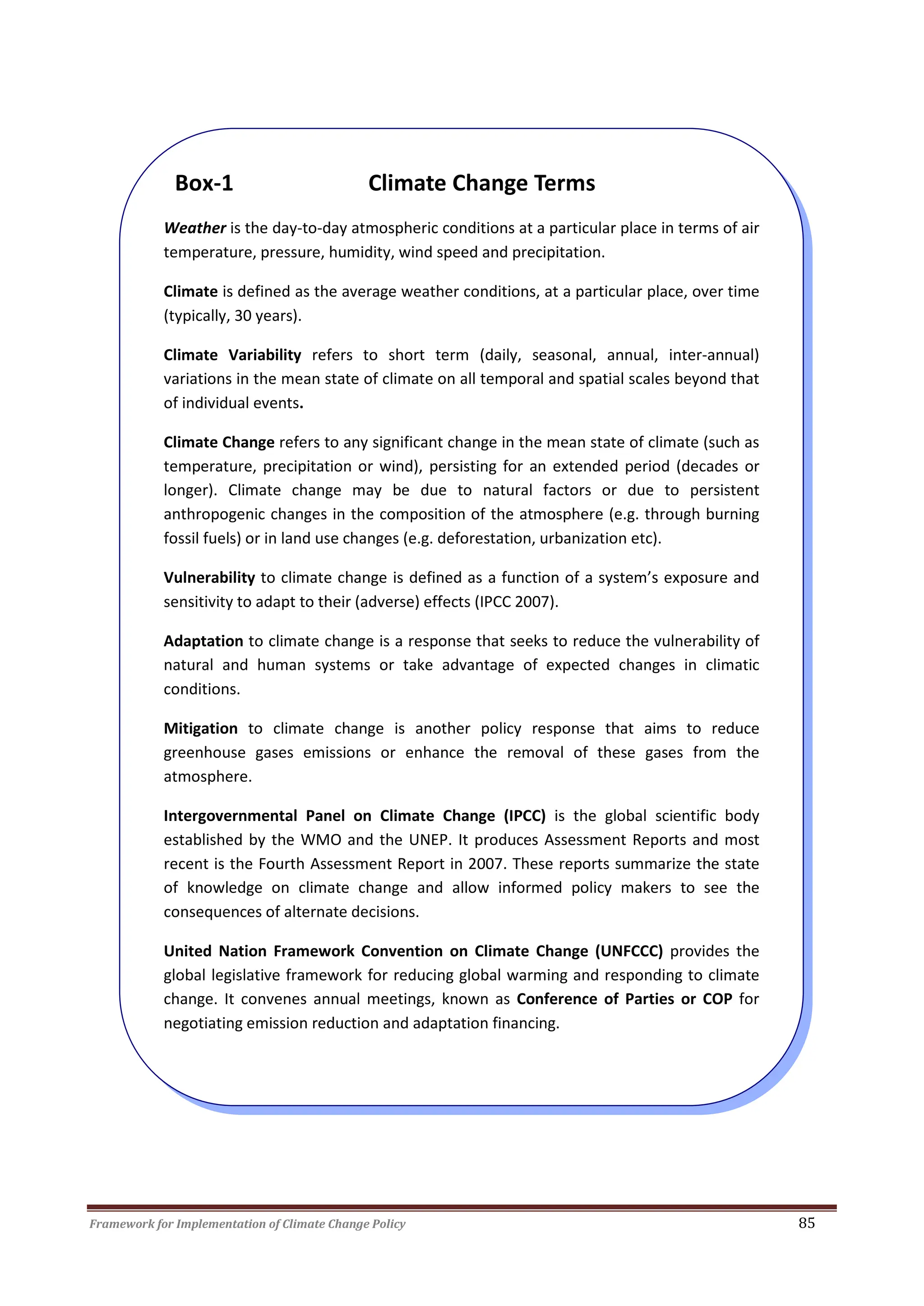 Framework for Implementation of Climate Change Policy 85
Box-1 Climate Change Terms
Weather is the day-to-day atmospheric conditions at a particular place in terms of air
temperature, pressure, humidity, wind speed and precipitation.
Climate is defined as the average weather conditions, at a particular place, over time
(typically, 30 years).
Climate Variability refers to short term (daily, seasonal, annual, inter-annual)
variations in the mean state of climate on all temporal and spatial scales beyond that
of individual events.
Climate Change refers to any significant change in the mean state of climate (such as
temperature, precipitation or wind), persisting for an extended period (decades or
longer). Climate change may be due to natural factors or due to persistent
anthropogenic changes in the composition of the atmosphere (e.g. through burning
fossil fuels) or in land use changes (e.g. deforestation, urbanization etc).
Vulnerability to climate change is defined as a function of a system’s exposure and
sensitivity to adapt to their (adverse) effects (IPCC 2007).
Adaptation to climate change is a response that seeks to reduce the vulnerability of
natural and human systems or take advantage of expected changes in climatic
conditions.
Mitigation to climate change is another policy response that aims to reduce
greenhouse gases emissions or enhance the removal of these gases from the
atmosphere.
Intergovernmental Panel on Climate Change (IPCC) is the global scientific body
established by the WMO and the UNEP. It produces Assessment Reports and most
recent is the Fourth Assessment Report in 2007. These reports summarize the state
of knowledge on climate change and allow informed policy makers to see the
consequences of alternate decisions.
United Nation Framework Convention on Climate Change (UNFCCC) provides the
global legislative framework for reducing global warming and responding to climate
change. It convenes annual meetings, known as Conference of Parties or COP for
negotiating emission reduction and adaptation financing.
 