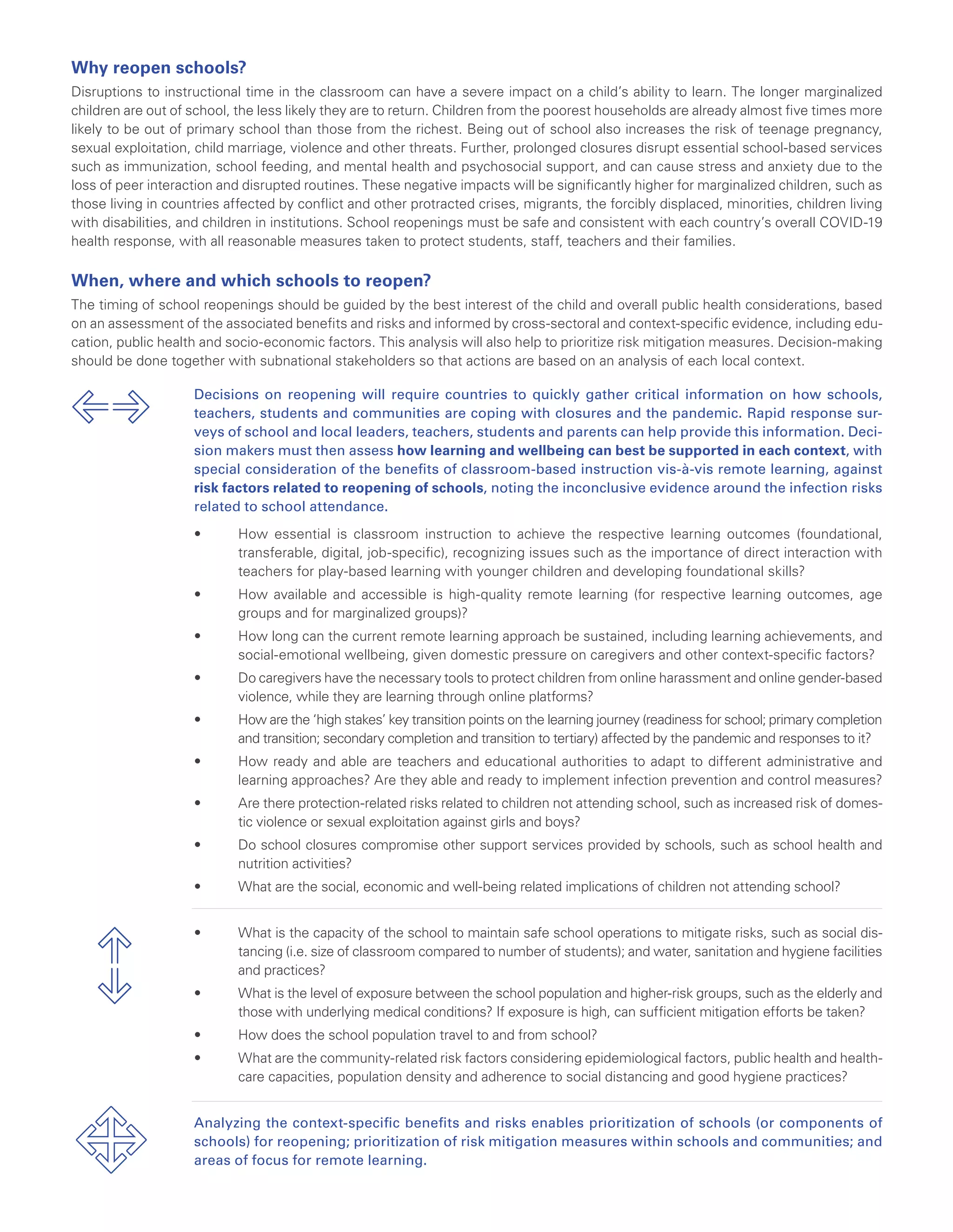 Why reopen schools?
Disruptions to instructional time in the classroom can have a severe impact on a child’s ability to learn. The longer marginalized
children are out of school, the less likely they are to return. Children from the poorest households are already almost five times more
likely to be out of primary school than those from the richest. Being out of school also increases the risk of teenage pregnancy,
sexual exploitation, child marriage, violence and other threats. Further, prolonged closures disrupt essential school-based services
such as immunization, school feeding, and mental health and psychosocial support, and can cause stress and anxiety due to the
loss of peer interaction and disrupted routines. These negative impacts will be significantly higher for marginalized children, such as
those living in countries affected by conflict and other protracted crises, migrants, the forcibly displaced, minorities, children living
with disabilities, and children in institutions. School reopenings must be safe and consistent with each country’s overall COVID-19
health response, with all reasonable measures taken to protect students, staff, teachers and their families.
When, where and which schools to reopen?
The timing of school reopenings should be guided by the best interest of the child and overall public health considerations, based
on an assessment of the associated benefits and risks and informed by cross-sectoral and context-specific evidence, including edu-
cation, public health and socio-economic factors. This analysis will also help to prioritize risk mitigation measures. Decision-making
should be done together with subnational stakeholders so that actions are based on an analysis of each local context.
Decisions on reopening will require countries to quickly gather critical information on how schools,
teachers, students and communities are coping with closures and the pandemic. Rapid response sur-
veys of school and local leaders, teachers, students and parents can help provide this information. Deci-
sion makers must then assess how learning and wellbeing can best be supported in each context, with
special consideration of the benefits of classroom-based instruction vis-à-vis remote learning, against
risk factors related to reopening of schools, noting the inconclusive evidence around the infection risks
related to school attendance.
•	 How essential is classroom instruction to achieve the respective learning outcomes (foundational,
transferable, digital, job-specific), recognizing issues such as the importance of direct interaction with
teachers for play-based learning with younger children and developing foundational skills?
•	 How available and accessible is high-quality remote learning (for respective learning outcomes, age
groups and for marginalized groups)?
•	 How long can the current remote learning approach be sustained, including learning achievements, and
social-emotional wellbeing, given domestic pressure on caregivers and other context-specific factors?
•	 Do caregivers have the necessary tools to protect children from online harassment and online gender-based
violence, while they are learning through online platforms?
•	 How are the ‘high stakes’ key transition points on the learning journey (readiness for school; primary completion
and transition; secondary completion and transition to tertiary) affected by the pandemic and responses to it?
•	 How ready and able are teachers and educational authorities to adapt to different administrative and
learning approaches? Are they able and ready to implement infection prevention and control measures?
•	 Are there protection-related risks related to children not attending school, such as increased risk of domes-
tic violence or sexual exploitation against girls and boys?
•	 Do school closures compromise other support services provided by schools, such as school health and
nutrition activities?
•	 What are the social, economic and well-being related implications of children not attending school?
•	 What is the capacity of the school to maintain safe school operations to mitigate risks, such as social dis-
tancing (i.e. size of classroom compared to number of students); and water, sanitation and hygiene facilities
and practices?
•	 What is the level of exposure between the school population and higher-risk groups, such as the elderly and
those with underlying medical conditions? If exposure is high, can sufficient mitigation efforts be taken?
•	 How does the school population travel to and from school?
•	 What are the community-related risk factors considering epidemiological factors, public health and health-
care capacities, population density and adherence to social distancing and good hygiene practices?
Analyzing the context-specific benefits and risks enables prioritization of schools (or components of
schools) for reopening; prioritization of risk mitigation measures within schools and communities; and
areas of focus for remote learning.
 