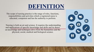 The scope of nursing practice is the range of roles, functions,
responsibilities and activities which a registered nurse is
educated, competent and has the authority to perform.
Nursing is both an art and science. It requires the understanding
and applications of specific knowledge and skills and its draws
on knowledge and techniques drive from the humanities and the
physical, social, medical and biological science.
DEFINITION
 