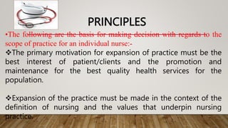 PRINCIPLES
•The following are the basis for making decision with regards to the
scope of practice for an individual nurse:-
The primary motivation for expansion of practice must be the
best interest of patient/clients and the promotion and
maintenance for the best quality health services for the
population.
Expansion of the practice must be made in the context of the
definition of nursing and the values that underpin nursing
practice.
 