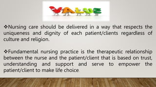 Nursing care should be delivered in a way that respects the
uniqueness and dignity of each patient/clients regardless of
culture and religion.
Fundamental nursing practice is the therapeutic relationship
between the nurse and the patient/client that is based on trust,
understanding and support and serve to empower the
patient/client to make life choice.
 