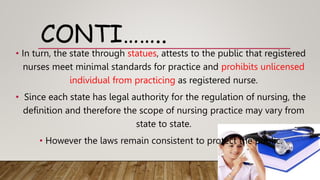 CONTI……..
• In turn, the state through statues, attests to the public that registered
nurses meet minimal standards for practice and prohibits unlicensed
individual from practicing as registered nurse.
• Since each state has legal authority for the regulation of nursing, the
definition and therefore the scope of nursing practice may vary from
state to state.
• However the laws remain consistent to protect the public.
 